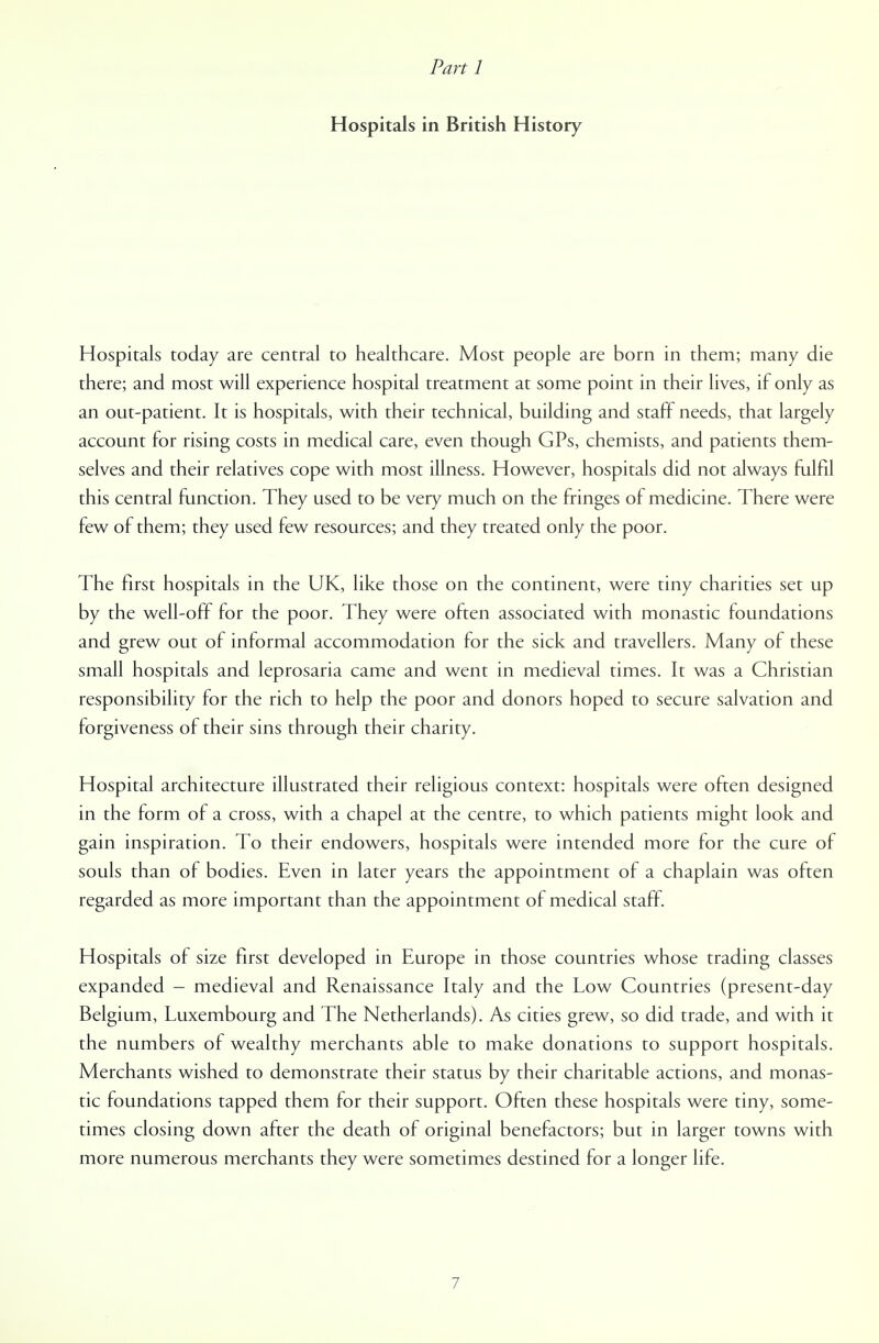 Parti Hospitals in British History Hospitals today are central to healthcare. Most people are born in them; many die there; and most will experience hospital treatment at some point in their lives, if only as an out-patient. It is hospitals, with their technical, building and staff needs, that largely account for rising costs in medical care, even though GPs, chemists, and patients them- selves and their relatives cope with most illness. However, hospitals did not always fulfil this central function. They used to be very much on the fringes of medicine. There were few of them; they used few resources; and they treated only the poor. The first hospitals in the UK, like those on the continent, were tiny charities set up by the well-off for the poor. They were often associated with monastic foundations and grew out of informal accommodation for the sick and travellers. Many of these small hospitals and leprosaria came and went in medieval times. It was a Christian responsibility for the rich to help the poor and donors hoped to secure salvation and forgiveness of their sins through their charity. Hospital architecture illustrated their religious context: hospitals were often designed in the form of a cross, with a chapel at the centre, to which patients might look and gain inspiration. To their endowers, hospitals were intended more for the cure of souls than of bodies. Even in later years the appointment of a chaplain was often regarded as more important than the appointment of medical staff. Hospitals of size first developed in Europe in those countries whose trading classes expanded — medieval and Renaissance Italy and the Low Countries (present-day Belgium, Luxembourg and The Netherlands). As cities grew, so did trade, and with it the numbers of wealthy merchants able to make donations to support hospitals. Merchants wished to demonstrate their status by their charitable actions, and monas- tic foundations tapped them for their support. Often these hospitals were tiny, some- times closing down after the death of original benefactors; but in larger towns with more numerous merchants they were sometimes destined for a longer life.