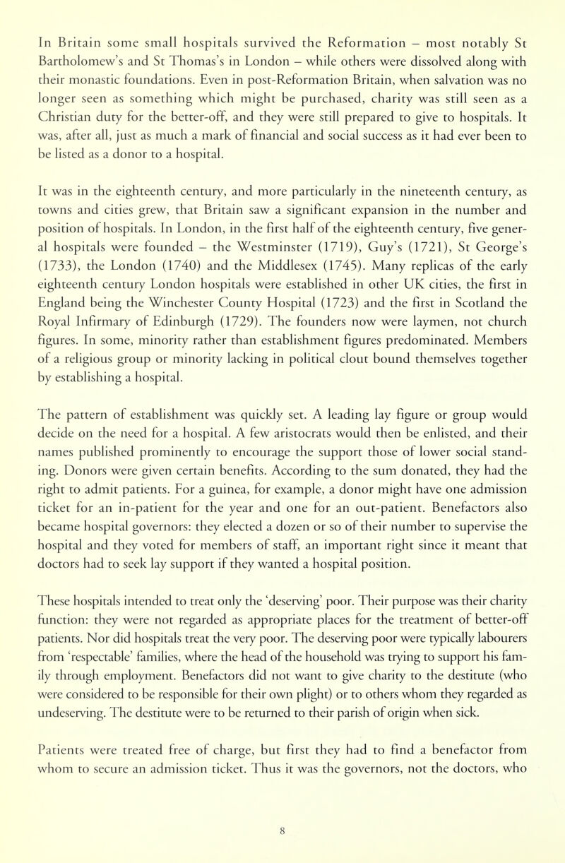 In Britain some small hospitals survived the Reformation - most notably St Bartholomew's and St Thomas's in London - while others were dissolved along with their monastic foundations. Even in post-Reformation Britain, when salvation was no longer seen as something which might be purchased, charity was still seen as a Christian duty for the better-off, and they were still prepared to give to hospitals. It was, after all, just as much a mark of financial and social success as it had ever been to be listed as a donor to a hospital. It was in the eighteenth century, and more particularly in the nineteenth century, as towns and cities grew, that Britain saw a significant expansion in the number and position of hospitals. In London, in the first half of the eighteenth century, five gener- al hospitals were founded - the Westminster (1719), Guy's (1721), St George's (1733), the London (1740) and the Middlesex (1745). Many replicas of the early eighteenth century London hospitals were established in other UK cities, the first in England being the Winchester County Hospital (1723) and the first in Scotland the Royal Infirmary of Edinburgh (1729). The founders now were laymen, not church figures. In some, minority rather than establishment figures predominated. Members of a religious group or minority lacking in political clout bound themselves together by establishing a hospital. The pattern of establishment was quickly set. A leading lay figure or group would decide on the need for a hospital. A few aristocrats would then be enlisted, and their names published prominently to encourage the support those of lower social stand- ing. Donors were given certain benefits. According to the sum donated, they had the right to admit patients. For a guinea, for example, a donor might have one admission ticket for an in-patient for the year and one for an out-patient. Benefactors also became hospital governors: they elected a dozen or so of their number to supervise the hospital and they voted for members of staff, an important right since it meant that doctors had to seek lay support if they wanted a hospital position. These hospitals intended to treat only the 'deserving' poor. Their purpose was their charity function: they were not regarded as appropriate places for the treatment of better-off patients. Nor did hospitals treat the very poor. The deserving poor were typically labourers from 'respectable' families, where the head of the household was trying to support his fam- ily through employment. Benefactors did not want to give charity to the destitute (who were considered to be responsible for their own plight) or to others whom they regarded as undeserving. The destitute were to be returned to their parish of origin when sick. Patients were treated free of charge, but first they had to find a benefactor from whom to secure an admission ticket. Thus it was the governors, not the doctors, who