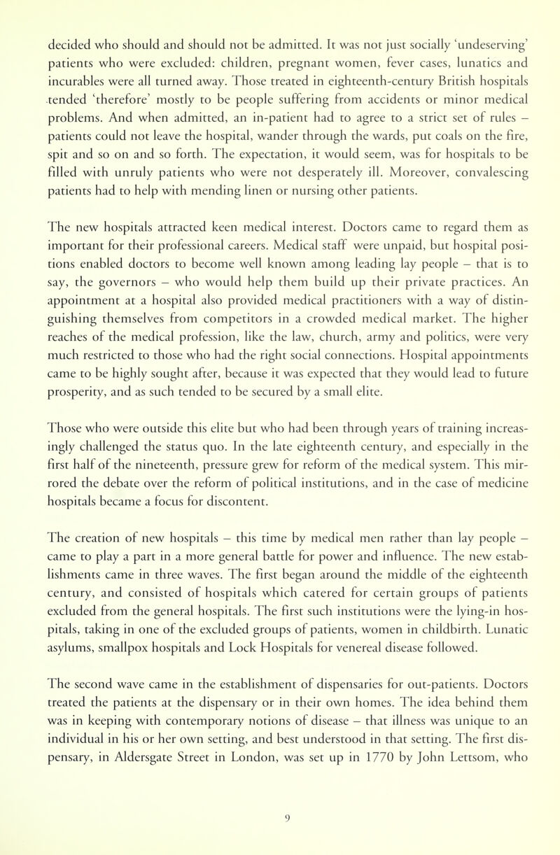 decided who should and should not be admitted. It was not just socially 'undeserving' patients who were excluded: children, pregnant women, fever cases, lunatics and incurables were all turned away. Those treated in eighteenth-century British hospitals tended 'therefore' mostly to be people suffering from accidents or minor medical problems. And when admitted, an in-patient had to agree to a strict set of rules - patients could not leave the hospital, wander through the wards, put coals on the fire, spit and so on and so forth. The expectation, it would seem, was for hospitals to be filled with unruly patients who were not desperately ill. Moreover, convalescing patients had to help with mending linen or nursing other patients. The new hospitals attracted keen medical interest. Doctors came to regard them as important for their professional careers. Medical staff were unpaid, but hospital posi- tions enabled doctors to become well known among leading lay people — that is to say, the governors - who would help them build up their private practices. An appointment at a hospital also provided medical practitioners with a way of distin- guishing themselves from competitors in a crowded medical market. The higher reaches of the medical profession, like the law, church, army and politics, were very much restricted to those who had the right social connections. Hospital appointments came to be highly sought after, because it was expected that they would lead to future prosperity, and as such tended to be secured by a small elite. Those who were outside this elite but who had been through years of training increas- ingly challenged the status quo. In the late eighteenth century, and especially in the first half of the nineteenth, pressure grew for reform of the medical system. This mir- rored the debate over the reform of political institutions, and in the case of medicine hospitals became a focus for discontent. The creation of new hospitals - this time by medical men rather than lay people - came to play a part in a more general battle for power and influence. The new estab- lishments came in three waves. The first began around the middle of the eighteenth century, and consisted of hospitals which catered for certain groups of patients excluded from the general hospitals. The first such institutions were the lying-in hos- pitals, taking in one of the excluded groups of patients, women in childbirth. Lunatic asylums, smallpox hospitals and Lock Hospitals for venereal disease followed. The second wave came in the establishment of dispensaries for out-patients. Doctors treated the patients at the dispensary or in their own homes. The idea behind them was in keeping with contemporary notions of disease - that illness was unique to an individual in his or her own setting, and best understood in that setting. The first dis- pensary, in Aldersgate Street in London, was set up in 1770 by John Lettsom, who