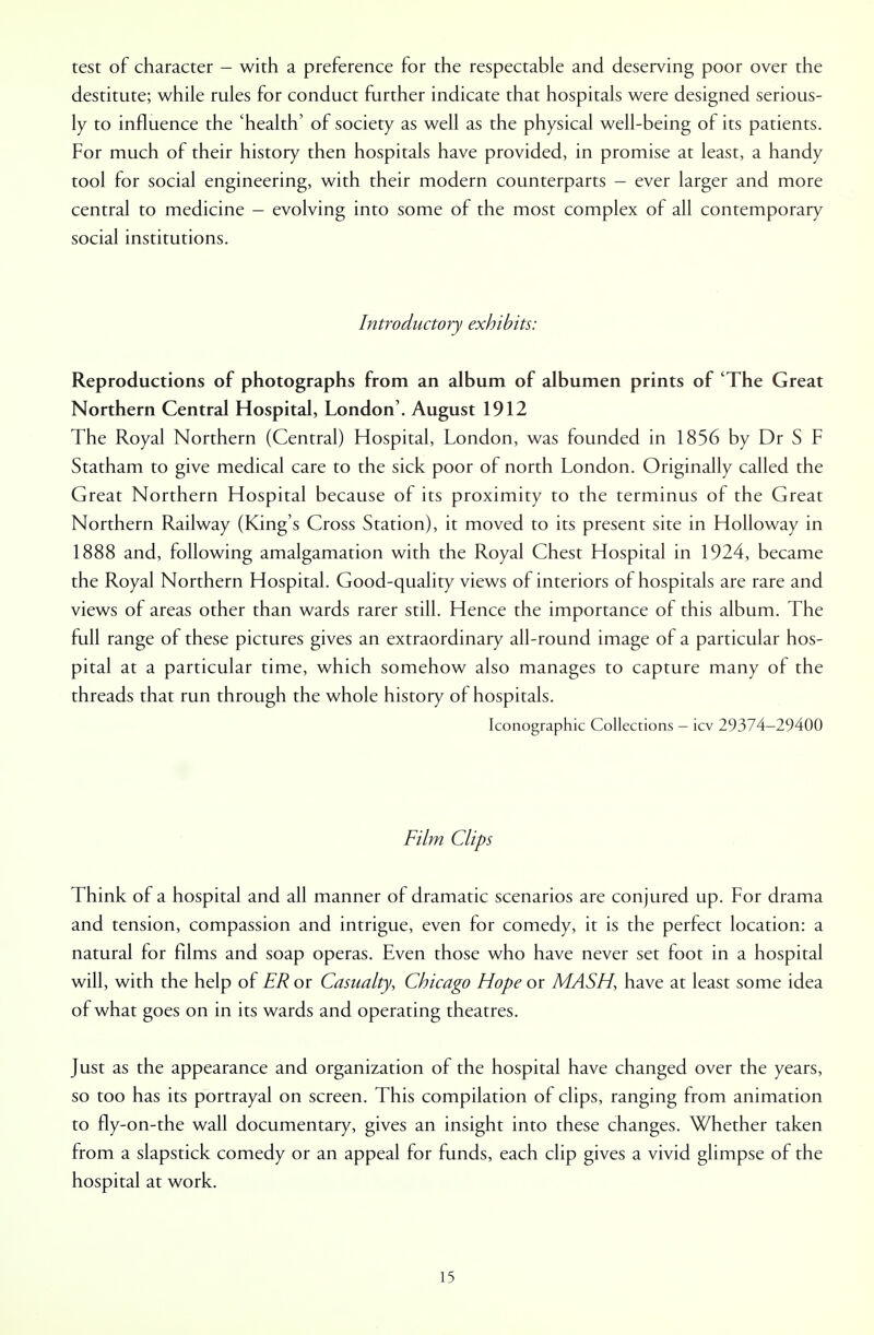 test of character - with a preference for the respectable and deserving poor over the destitute; while rules for conduct further indicate that hospitals were designed serious- ly to influence the 'health' of society as well as the physical well-being of its patients. For much of their history then hospitals have provided, in promise at least, a handy tool for social engineering, with their modern counterparts - ever larger and more central to medicine - evolving into some of the most complex of all contemporary social institutions. Introductory exhibits: Reproductions of photographs from an album of albumen prints of 'The Great Northern Central Hospital, London'. August 1912 The Royal Northern (Central) Hospital, London, was founded in 1856 by Dr S F Statham to give medical care to the sick poor of north London. Originally called the Great Northern Hospital because of its proximity to the terminus of the Great Northern Railway (King's Cross Station), it moved to its present site in Holloway in 1888 and, following amalgamation with the Royal Chest Hospital in 1924, became the Royal Northern Hospital. Good-quality views of interiors of hospitals are rare and views of areas other than wards rarer still. Hence the importance of this album. The full range of these pictures gives an extraordinary all-round image of a particular hos- pital at a particular time, which somehow also manages to capture many of the threads that run through the whole history of hospitals. Iconographic Collections - icv 29374-29400 Film Clips Think of a hospital and all manner of dramatic scenarios are conjured up. For drama and tension, compassion and intrigue, even for comedy, it is the perfect location: a natural for films and soap operas. Even those who have never set foot in a hospital will, with the help of ER or Casualty, Chicago Hope or MASH, have at least some idea of what goes on in its wards and operating theatres. Just as the appearance and organization of the hospital have changed over the years, so too has its portrayal on screen. This compilation of clips, ranging from animation to fly-on-the wall documentary, gives an insight into these changes. Whether taken from a slapstick comedy or an appeal for funds, each clip gives a vivid glimpse of the hospital at work.