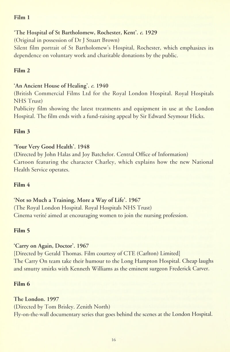 Film 1 'The Hospital of St Bartholomew, Rochester, Kent', c. 1929 (Original in possession of Dr J Stuart Brown) Silent film portrait of St Bartholomew's Hospital, Rochester, which emphasizes its dependence on voluntary work and charitable donations by the public. Film 2 'An Ancient House of Healing', c. 1940 (British Commercial Films Ltd for the Royal London Hospital. Royal Hospitals NHS Trust) Publicity film showing the latest treatments and equipment in use at the London Hospital. The film ends with a fund-raising appeal by Sir Edward Seymour Hicks. Film 3 'Your Very Good Health'. 1948 (Directed by John Halas and Joy Batchelor. Central Office of Information) Cartoon featuring the character Charley, which explains how the new National Health Service operates. Film 4 'Not so Much a Training, More a Way of Life'. 1967 (The Royal London Hospital. Royal Hospitals NHS Trust) Cinema verite aimed at encouraging women to join the nursing profession. Film 5 'Carry on Again, Doctor'. 1967 [Directed by Gerald Thomas. Film courtesy of CTE (Carlton) Limited] The Carry On team take their humour to the Long Hampton Hospital. Cheap laughs and smutty smirks with Kenneth Williams as the eminent surgeon Frederick Carver. Film 6 The London. 1997 (Directed by Tom Brisley. Zenith North) Fly-on-the-wall documentary series that goes behind the scenes at the London Hospital.