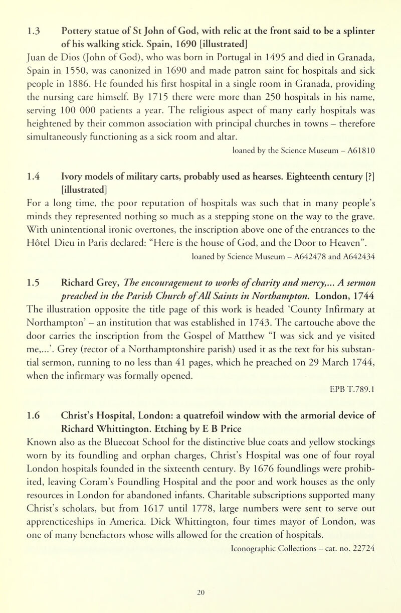 1.3 Pottery statue of St John of God, with relic at the front said to be a splinter of his walking stick. Spain, 1690 [illustrated] Juan de Dios (John of God), who was born in Portugal in 1495 and died in Granada, Spain in 1550, was canonized in 1690 and made patron saint for hospitals and sick people in 1886. He founded his first hospital in a single room in Granada, providing the nursing care himself. By 1715 there were more than 250 hospitals in his name, serving 100 000 patients a year. The religious aspect of many early hospitals was heightened by their common association with principal churches in towns - therefore simultaneously functioning as a sick room and altar. loaned by the Science Museum - A61810 1.4 Ivory models of military carts, probably used as hearses. Eighteenth century [?] [illustrated] For a long time, the poor reputation of hospitals was such that in many people's minds they represented nothing so much as a stepping stone on the way to the grave. With unintentional ironic overtones, the inscription above one of the entrances to the Hotel Dieu in Paris declared: Here is the house of God, and the Door to Heaven. loaned by Science Museum - A642478 and A642434 1.5 Richard Grey, The encouragement to works of charity and mercy,... A sermon preached in the Parish Church of All Saints in Northampton. London, 1744 The illustration opposite the title page of this work is headed 'County Infirmary at Northampton' - an institution that was established in 1743. The cartouche above the door carries the inscription from the Gospel of Matthew I was sick and ye visited me,...'. Grey (rector of a Northamptonshire parish) used it as the text for his substan- tial sermon, running to no less than 41 pages, which he preached on 29 March 1744, when the infirmary was formally opened. EPB T.789.1 1.6 Christ's Hospital, London: a quatrefoil window with the armorial device of Richard Whittington. Etching by E B Price Known also as the Bluecoat School for the distinctive blue coats and yellow stockings worn by its foundling and orphan charges, Christ's Hospital was one of four royal London hospitals founded in the sixteenth century. By 1676 foundlings were prohib- ited, leaving Coram's Foundling Hospital and the poor and work houses as the only resources in London for abandoned infants. Charitable subscriptions supported many Christ's scholars, but from 1617 until 1778, large numbers were sent to serve out apprencticeships in America. Dick Whittington, four times mayor of London, was one of many benefactors whose wills allowed for the creation of hospitals. Iconographic Collections - cat. no. 22724