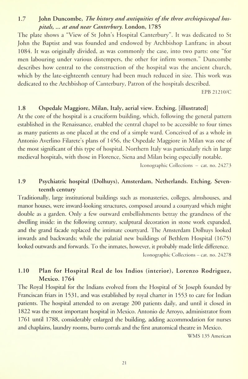 1.7 John Duncombe, The history and antiquities of the three archiepiscopal hos- pitals, ... at and near Canterbury. London, 1785 The plate shows a View of St John's Hospital Canterbury. It was dedicated to St John the Baptist and was founded and endowed by Archbishop Lanfranc in about 1084. It was originally divided, as was commonly the case, into two parts: one for men labouring under various distempers, the other for infirm women. Duncombe describes how central to the construction of the hospital was the ancient church, which by the late-eighteenth century had been much reduced in size. This work was dedicated to the Archbishop of Canterbury, Patron of the hospitals described. EPB 21210/C 1.8 Ospedale Maggiore, Milan, Italy, aerial view. Etching, [illustrated] At the core of the hospital is a cruciform building, which, following the general pattern established in the Renaissance, enabled the central chapel to be accessible to four times as many patients as one placed at the end of a simple ward. Conceived of as a whole in Antonio Averlino Filarete's plans of 1456, the Ospedale Maggiore in Milan was one of the most significant of this type of hospital. Northern Italy was particularly rich in large medieval hospitals, with those in Florence, Siena and Milan being especially notable. Iconographic Collections - cat. no. 24273 1.9 Psychiatric hospital (Dolhuys), Amsterdam, Netherlands. Etching. Seven- teenth century Traditionally, large institutional buildings such as monasteries, colleges, almshouses, and manor houses, were inward-looking structures, composed around a courtyard which might double as a garden. Only a few outward embellishments betray the grandness of the dwelling inside: in the following century, sculptural decoration in stone work expanded, and the grand facade replaced the intimate courtyard. The Amsterdam Dolhuys looked inwards and backwards; while the palatial new buildings of Bethlem Hospital (1675) looked outwards and forwards. To the inmates, however, it probably made little difference. Iconographic Collections - cat. no. 24278 1.10 Plan for Hospital Real de los Indios (interior), Lorenzo Rodriguez, Mexico. 1764 The Royal Hospital for the Indians evolved from the Hospital of St Joseph founded by Franciscan friars in 1531, and was established by royal charter in 1553 to care for Indian patients. The hospital attended to on average 200 patients daily, and until it closed in 1822 was the most important hospital in Mexico. Antonio de Arroyo, administrator from 1761 until 1788, considerably enlarged the building, adding accommodation for nurses and chaplains, laundry rooms, burro corrals and the first anatomical theatre in Mexico. WMS 135 American