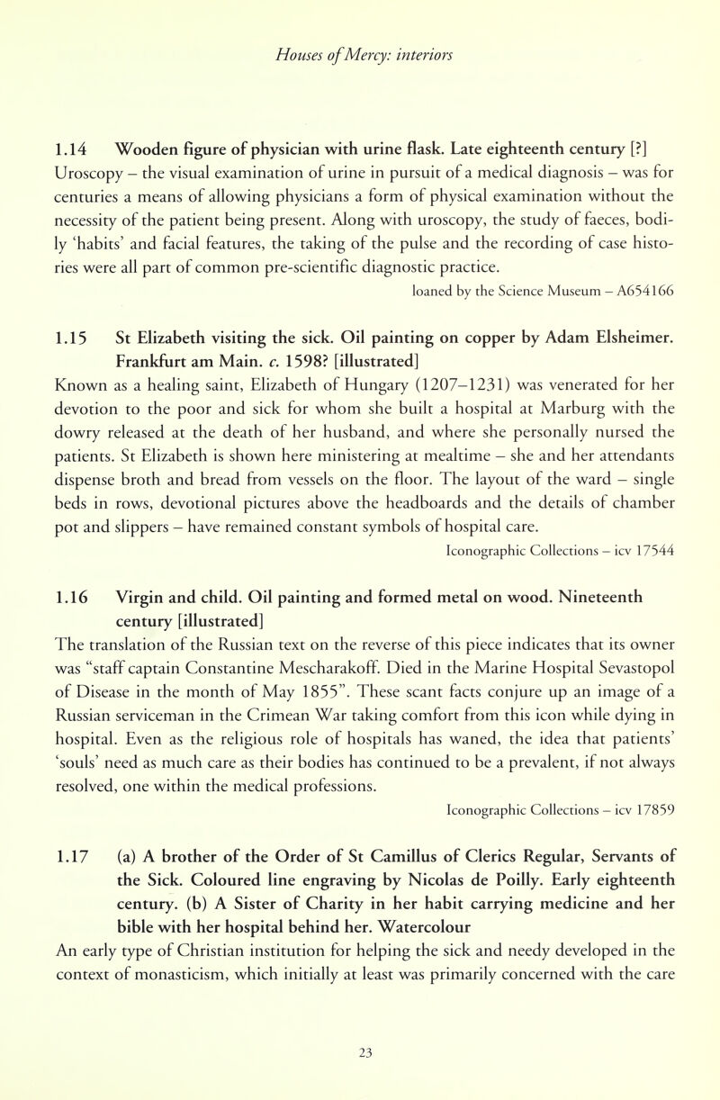 1.14 Wooden figure of physician with urine flask. Late eighteenth century [?] Uroscopy - the visual examination of urine in pursuit of a medical diagnosis - was for centuries a means of allowing physicians a form of physical examination without the necessity of the patient being present. Along with uroscopy, the study of faeces, bodi- ly 'habits' and facial features, the taking of the pulse and the recording of case histo- ries were all part of common pre-scientific diagnostic practice. loaned by the Science Museum - A654166 1.15 St Elizabeth visiting the sick. Oil painting on copper by Adam Elsheimer. Frankfurt am Main. c. 1598? [illustrated] Known as a healing saint, Elizabeth of Hungary (1207-1231) was venerated for her devotion to the poor and sick for whom she built a hospital at Marburg with the dowry released at the death of her husband, and where she personally nursed the patients. St Elizabeth is shown here ministering at mealtime - she and her attendants dispense broth and bread from vessels on the floor. The layout of the ward - single beds in rows, devotional pictures above the headboards and the details of chamber pot and slippers - have remained constant symbols of hospital care. Iconographic Collections - icv 17544 1.16 Virgin and child. Oil painting and formed metal on wood. Nineteenth century [illustrated] The translation of the Russian text on the reverse of this piece indicates that its owner was staff captain Constantine Mescharakoff Died in the Marine Hospital Sevastopol of Disease in the month of May 1855. These scant facts conjure up an image of a Russian serviceman in the Crimean War taking comfort from this icon while dying in hospital. Even as the religious role of hospitals has waned, the idea that patients' 'souls' need as much care as their bodies has continued to be a prevalent, if not always resolved, one within the medical professions. Iconographic Collections - icv 17859 1.17 (a) A brother of the Order of St Camillus of Clerics Regular, Servants of the Sick. Coloured line engraving by Nicolas de Poilly. Early eighteenth century, (b) A Sister of Charity in her habit carrying medicine and her bible with her hospital behind her. Watercolour An early type of Christian institution for helping the sick and needy developed in the context of monasticism, which initially at least was primarily concerned with the care