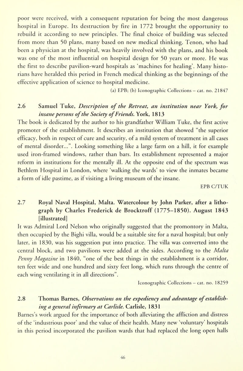 poor were received, with a consequent reputation for being the most dangerous hospital in Europe. Its destruction by fire in 1772 brought the opportunity to rebuild it according to new principles. The final choice of building was selected from more than 50 plans, many based on new medical thinking. Tenon, who had been a physician at the hospital, was heavily involved with the plans, and his book was one of the most influential on hospital design for 50 years or more. He was the first to describe pavilion-ward hospitals as 'machines for healing'. Many histo- rians have heralded this period in French medical thinking as the beginnings of the effective application of science to hospital medicine. (a) EPB; (b) Iconographic Collections - cat. no. 21847 2.6 Samuel Tuke, Description of the Retreat, an institution near York, for insane persons of the Society of Friends. York, 1813 The book is dedicated by the author to his grandfather William Tuke, the first active promoter of the establishment. It describes an institution that showed the superior efficacy, both in respect of cure and security, of a mild system of treatment in all cases of mental disorder.... Looking something like a large farm on a hill, it for example used iron-framed windows, rather than bars. Its establishment represented a major reform in institutions for the mentally ill. At the opposite end of the spectrum was Bethlem Hospital in London, where 'walking the wards' to view the inmates became a form of idle pastime, as if visiting a living museum of the insane. EPB C/TUK 2.7 Royal Naval Hospital, Malta. Watercolour by John Parker, after a litho- graph by Charles Frederick de Brocktroff (1775-1850). August 1843 [illustrated] It was Admiral Lord Nelson who originally suggested that the promontory in Malta, then occupied by the Bighi villa, would be a suitable site for a naval hospital; but only later, in 1830, was his suggestion put into practice. The villa was converted into the central block, and two pavilions were added at the sides. According to the Malta Penny Magazine in 1840, one of the best things in the establishment is a corridor, ten feet wide and one hundred and sixty feet long, which runs through the centre of each wing ventilating it in all directions. Iconographic Collections - cat. no. 18259 2.8 Thomas Barnes, Observations on the expediency and advantage of establish- ing a general infirmary at Carlisle. Carlisle, 1831 Barnes's work argued for the importance of both alleviating the affliction and distress of the 'industrious poor' and the value of their health. Many new 'voluntary' hospitals in this period incorporated the pavilion wards that had replaced the long open halls