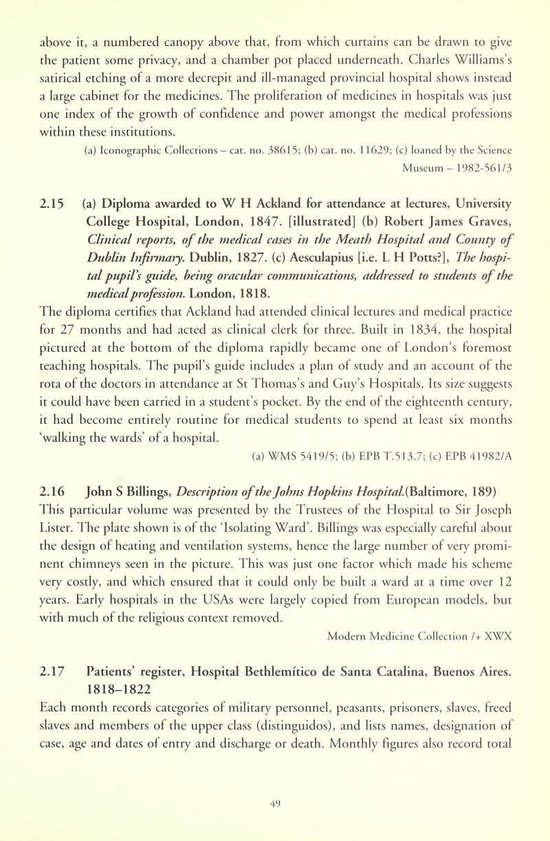 above it, a numbered canopy above that, from which curtains can be drawn to give the patient some privacy, and a chamber pot placed underneath. Charles Williams's satirical etching of a more decrepit and ill-managed provincial hospital shows instead a large cabinet for the medicines. The proliferation of medicines in hospitals was just one index of the growth of confidence and power amongst the medical professions within these institutions. (a) Iconographic Collections - cat. no. 38615; (b) cat. no. 11629; (c) loaned by the Science Museum - 1982-561/3 2.15 (a) Diploma awarded to WH Ackland for attendance at lectures, University College Hospital, London, 1847. [illustrated] (b) Robert James Graves, Clinical reports, of the medical cases in the Meath Hospital and County of Dublin Infirmary. Dublin, 1827. (c) Aesculapius [i.e. L H Potts?], The hospi- tal pupil's guide, being oracular communications, addressed to students of the medical profession. London, 1818. The diploma certifies that Ackland had attended clinical lectures and medical practice for 27 months and had acted as clinical clerk for three. Built in 1834, the hospital pictured at the bottom of the diploma rapidly became one of London's foremost teaching hospitals. The pupil's guide includes a plan of study and an account of the rota of the doctors in attendance at St Thomas's and Guy's Hospitals. Its size suggests it could have been carried in a student's pocket. By the end of the eighteenth century, it had become entirely routine for medical students to spend at least six months 'walking the wards' of a hospital. (a) WMS 5419/5; (b) EPB T.513.7; (c) EPB 41982/A 2.16 John S Billings, Description of the Johns Hopkins Hospital. (Baltimore, 189) This particular volume was presented by the Trustees of the Hospital to Sir Joseph Lister. The plate shown is of the 'Isolating Ward'. Billings was especially careful about the design of heating and ventilation systems, hence the large number of very promi- nent chimneys seen in the picture. This was just one factor which made his scheme very costly, and which ensured that it could only be built a ward at a time over 12 years. Early hospitals in the USAs were largely copied from European models, but with much of the religious context removed. Modern Medicine Collection /+ XWX 2.17 Patients' register, Hospital Bethlemrtico de Santa Catalina, Buenos Aires. 1818-1822 Each month records categories of military personnel, peasants, prisoners, slaves, freed slaves and members of the upper class (distinguidos), and lists names, designation of case, age and dates of entry and discharge or death. Monthly figures also record total