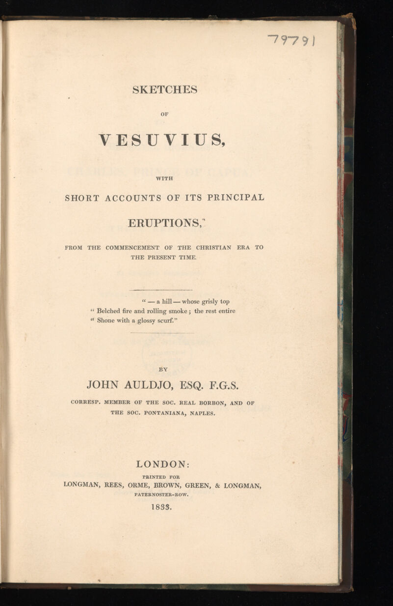 7 97 9 SKETCHES OF VESUVIUS, WITH SHORT ACCOUNTS OF ITS PRINCIPAL eruptions; FROM THE COMMENCEMENT OF THE CHRISTIAN ERA TO THE PRESENT TIME. “ — a hill — whose grisly top “ Belched fire and rolling smoke ; the rest entire <e Shone with a glossy scurf.” BY JOHN AULDJO, ESQ. F.G.S. CORRESP. MEMBER OF THE SOC. REAL BORBON, AND OF THE SOC. PONTANIANA, NAPLES. LONDON: TRINTED FOR LONGMAN, REES, ORME, BROWN, GREEN, & LONGMAN, PATERNOSTER-ROW. 1833.