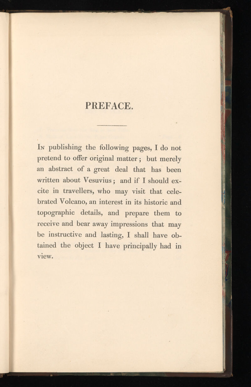 PREFACE, In publishing the following pages, I do not pretend to offer original matter; but merely an abstract of a great deal that has been written about Vesuvius; and if I should ex cite in travellers, who may visit that cele brated Volcano, an interest in its historic and topographic details, and prepare them to receive and bear away impressions that may be instructive and lasting, I shall have ob tained the object I have principally had in view.