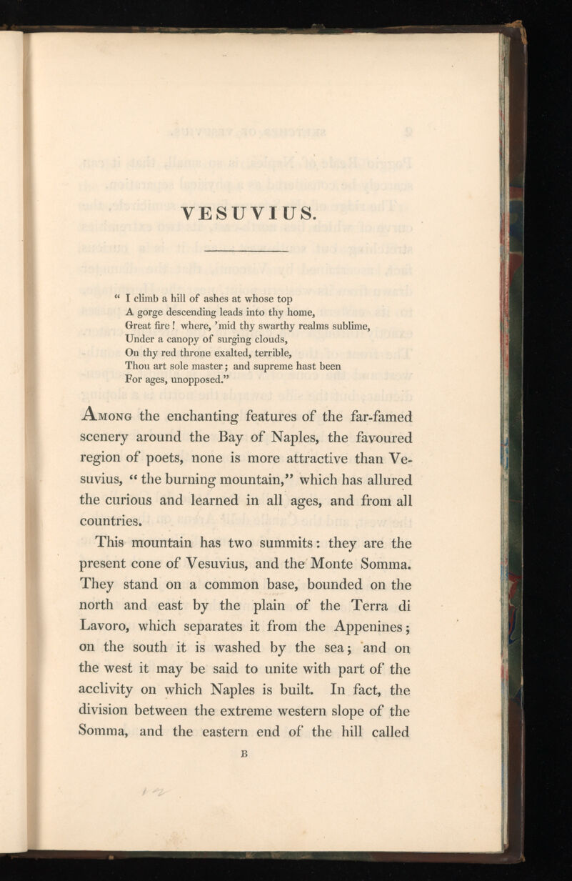 VESUVIUS. “ I climb a hill of ashes at whose top A gorge descending leads into thy home, Great fire ! where, ’mid thy swarthy realms sublime, Under a canopy of surging clouds, On thy red throne exalted, terrible, Thou art sole master; and supreme hast been For ages, unopposed.” Among the enchanting features of the far-famed scenery around the Bay of Naples, the favoured region of poets, none is more attractive than Ve suvius, “ the burning mountain,” which has allured the curious and learned in all ages, and from all countries. This mountain has two summits: they are the present cone of Vesuvius, and the Monte Somma. They stand on a common base, bounded on the north and east by the plain of the Terra di Lavoro, which separates it from the Appenines; on the south it is washed by the sea; and on the west it may be said to unite with part of the acclivity on which Naples is built. In fact, the division between the extreme western slope of the Somma, and the eastern end of the hill called