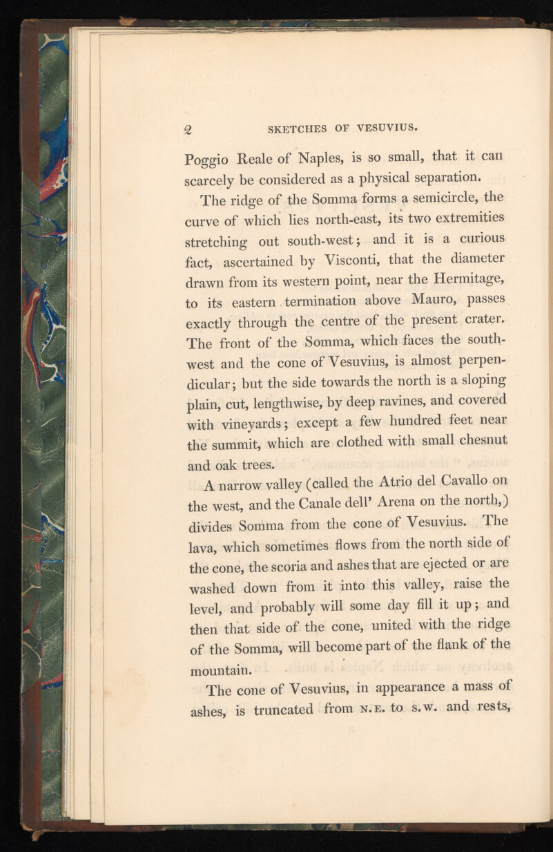 2 SKETCHES OF VESUVIUS. Poggio Reale of Naples, is so small, that it can scarcely be considered as a physical separation. The ridge of the Somma forms a semicircle, the curve of which lies north-east, its two extremities stretching out south-west; and it is a curious fact, ascertained by Visconti, that the diameter drawn from its western point, near the Hermitage, to its eastern termination above Mauro, passes exactly through the centre of the present crater. The front of the Somma, which faces the south west and the cone of Vesuvius, is almost perpen dicular; but the side towards the north is a sloping plain, cut, lengthwise, by deep ravines, and covered with vineyards; except a few hundred feet near the summit, which are clothed with small chesnut and oak trees. A narrow valley (called the Atrio del Cavallo on the west, and the Canale dell’ Arena on the north,) divides Somma from the cone of Vesuvius. The lava, which sometimes flows from the north side of the cone, the scoria and ashes that are ejected or are washed down from it into this valley, raise the level, and probably will some day fill it up; and then that side of the cone, united with the ridge of the Somma, will become part of the flank of the mountain. The cone of Vesuvius, in appearance a mass of ashes, is truncated from n.e. to s.w. and rests,