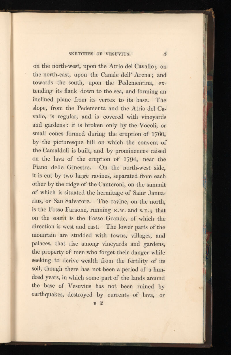 SKETCHES OF VESUVIUS. -3 on the north-west, upon the Atrio del Cavallo; on the north-east, upon the Canale dell’ Arena; and towards the south, upon the Pedementina, ex tending its flank down to the sea, and forming an inclined plane from its vertex to its base. The slope, from the Pedementa and the Atrio del Ca vallo, is regular, and is covered with vineyards and gardens: it is broken only by the Vocoli, or small cones formed during the eruption of I76O, by the picturesque hill on which the convent of the Camaldoli is built, and by prominences raised on the lava of the eruption of 1794, near the Piano delle Ginestre. On the north-west side, it is cut by two large ravines, separated from each other by the ridge of the Canteroni, on the summit of which is situated the hermitage of Saint Janua rius, or San Salvatore. The ravine, on the north, is the Fosso Faraone, running n.w. and s.e. ; that on the south is the Fosso Grande, of which the direction is west and east. The lower parts of the mountain are studded with towns, villages, and palaces, that rise among vineyards and gardens, the property of men who forget their danger while seeking to derive wealth from the fertility of its soil, though there has not been a period of a hun dred years, in which some part of the lands around the base of Vesuvius has not been ruined by earthquakes, destroyed by currents of lava, or b 2