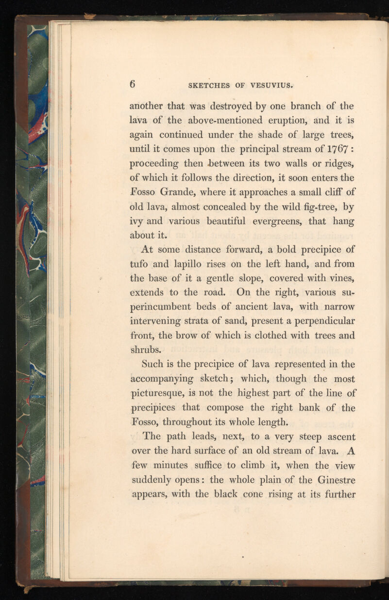 6 SKETCHES OF VESUVIUS. another that was destroyed by one branch of the lava of the above-mentioned eruption, and it is again continued under the shade of large trees, until it comes upon the principal stream of I767 : proceeding then -between its two walls or ridges, of which it follows the direction, it soon enters the Fosso Grande, where it approaches a small cliff of old lava, almost concealed by the wild fig-tree, by ivy and various beautiful evergreens, that hang about it. At some distance forward, a bold precipice of tufo and lapillo rises on the left hand, and from the base of it a gentle slope, covered with vines, extends to the road. On the right, various su perincumbent beds of ancient lava, with narrow intervening strata of sand, present a perpendicular front, the brow of which is clothed with trees and shrubs. Such is the precipice of lava represented in the accompanying sketch; which, though the most picturesque, is not the highest part of the line of precipices that compose the right bank of the Fosso, throughout its whole length. The path leads, next, to a very steep ascent over the hard surface of an old stream of lava. A few minutes suffice to climb it, when the view suddenly opens: the whole plain of the Ginestre appears, with the black cone rising at its further