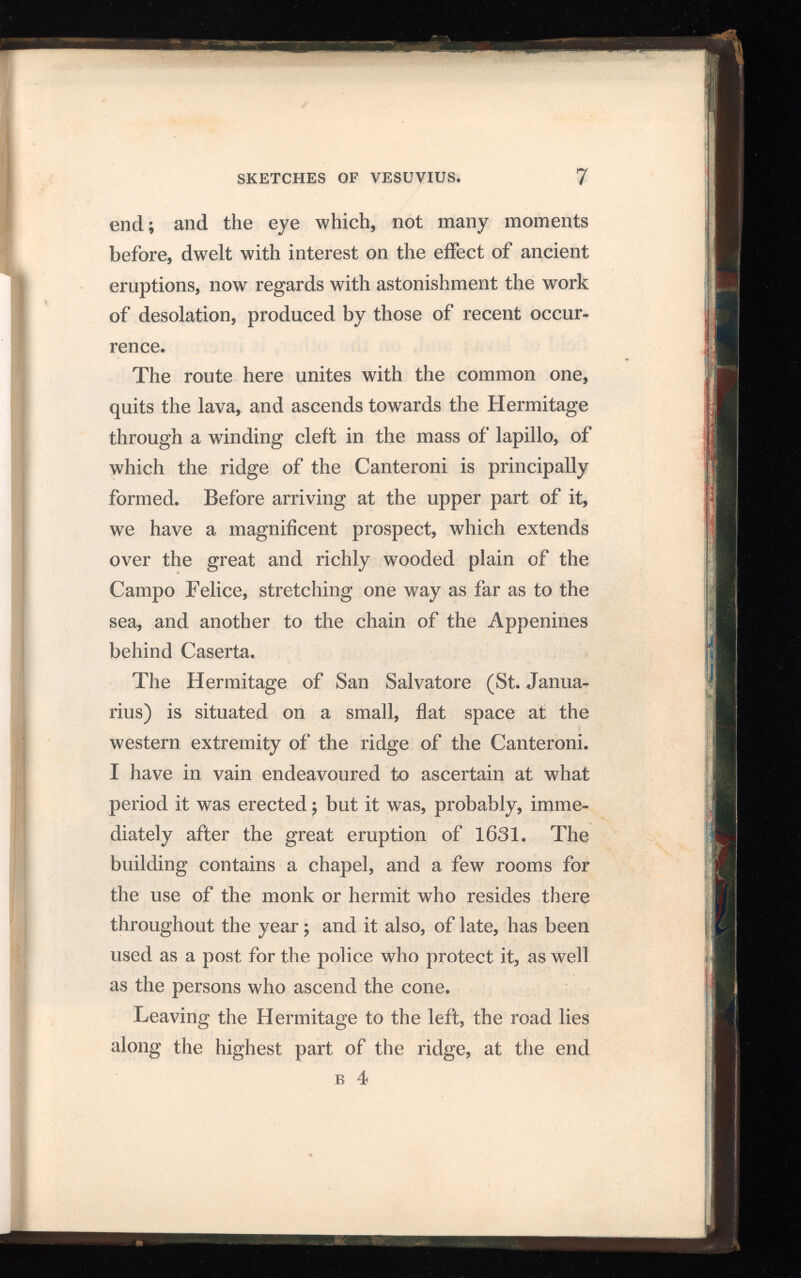 end; and the eye which, not many moments before, dwelt with interest on the effect of ancient eruptions, now regards with astonishment the work of desolation, produced by those of recent occur rence. The route here unites with the common one, quits the lava, and ascends towards the Hermitage through a winding cleft in the mass of lapillo, of which the ridge of the Canteroni is principally formed. Before arriving at the upper part of it, we have a magnificent prospect, which extends over the great and richly wooded plain of the Campo Felice, stretching one way as far as to the sea, and another to the chain of the Appenines behind Caserta. The Hermitage of San Salvatore (St. Janua- rius) is situated on a small, flat space at the western extremity of the ridge of the Canteroni. I have in vain endeavoured to ascertain at what period it was erected; but it was, probably, imme diately after the great eruption of 1631. The building contains a chapel, and a few rooms for the use of the monk or hermit who resides there throughout the year; and it also, of late, has been used as a post for the police who protect it, as well as the persons who ascend the cone. Leaving the Hermitage to the left, the road lies along the highest part of the ridge, at the end b 4