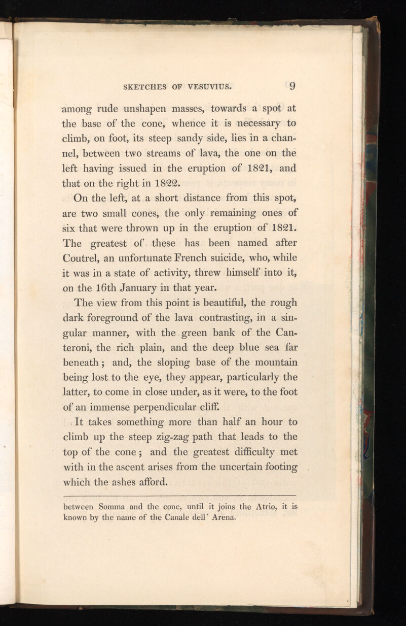 among rude unshapen masses, towards a spot at the base of the cone, whence it is necessary to climb, on foot, its steep sandy side, lies in a chan nel, between two streams of lava, the one on the left having issued in the eruption of 1821, and that on the right in 1822. On the left, at a short distance from this spot, are two small cones, the only remaining ones of six that were thrown up in the eruption of 1821. The greatest of these has been named after Coutrel, an unfortunate French suicide, who, while it was in a state of activity, threw himself into it, on the 16th January in that year. The view from this point is beautiful, the rough dark foreground of the lava contrasting, in a sin gular manner, with the green bank of the Can- teroni, the rich plain, and the deep blue sea far beneath; and, the sloping base of the mountain being lost to the eye, they appear, particularly the latter, to come in close under, as it were, to the foot of an immense perpendicular cliff. It takes something more than half an hour to climb up the steep zig-zag path that leads to the top of the cone ; and the greatest difficulty met with in the ascent arises from the uncertain footing which the ashes afford. between Somma and the cone, until it joins the Atrio, it is known by the name of the Canale dell’ Arena,