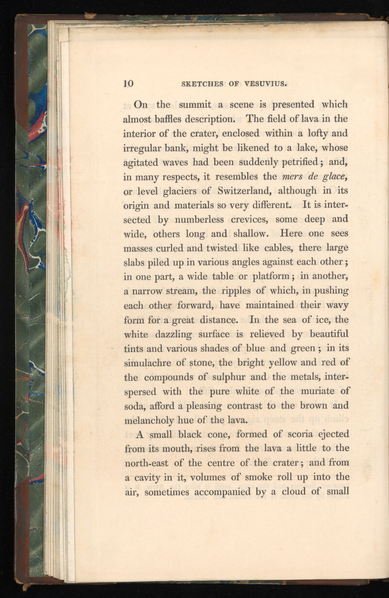 10 SKETCHES OF VESUVIUS. On the summit a scene is presented which almost baffles description. The field of lava in the interior of the crater, enclosed within a lofty and irregular bank, might be likened to a lake, whose agitated waves had been suddenly petrified; and, in many respects, it resembles the mers de , or level glaciers of Switzerland, although in its origin and materials so very different. It is inter sected by numberless crevices, some deep and wide, others long and shallow. Here one sees masses curled and twisted like cables, there large slabs piled up in various angles against each other ; in one part, a wide table or platform; in another, a narrow stream, the ripples of which, in pushing each other forward, have maintained their wavy form for a great distance. In the sea of ice, the white dazzling surface is relieved by beautiful tints and various shades of blue and green ; in its simulachre of stone, the bright yellow and red of the compounds of sulphur and the metals, inter spersed with the pure white of the muriate of soda, afford a pleasing contrast to the brown and melancholy hue of the lava. A small black cone, formed of scoria ejected from its mouth, rises from the lava a little to the north-east of the centre of the crater; and from a cavity in it, volumes of smoke roll up into the air, sometimes accompanied by a cloud of small V- 1