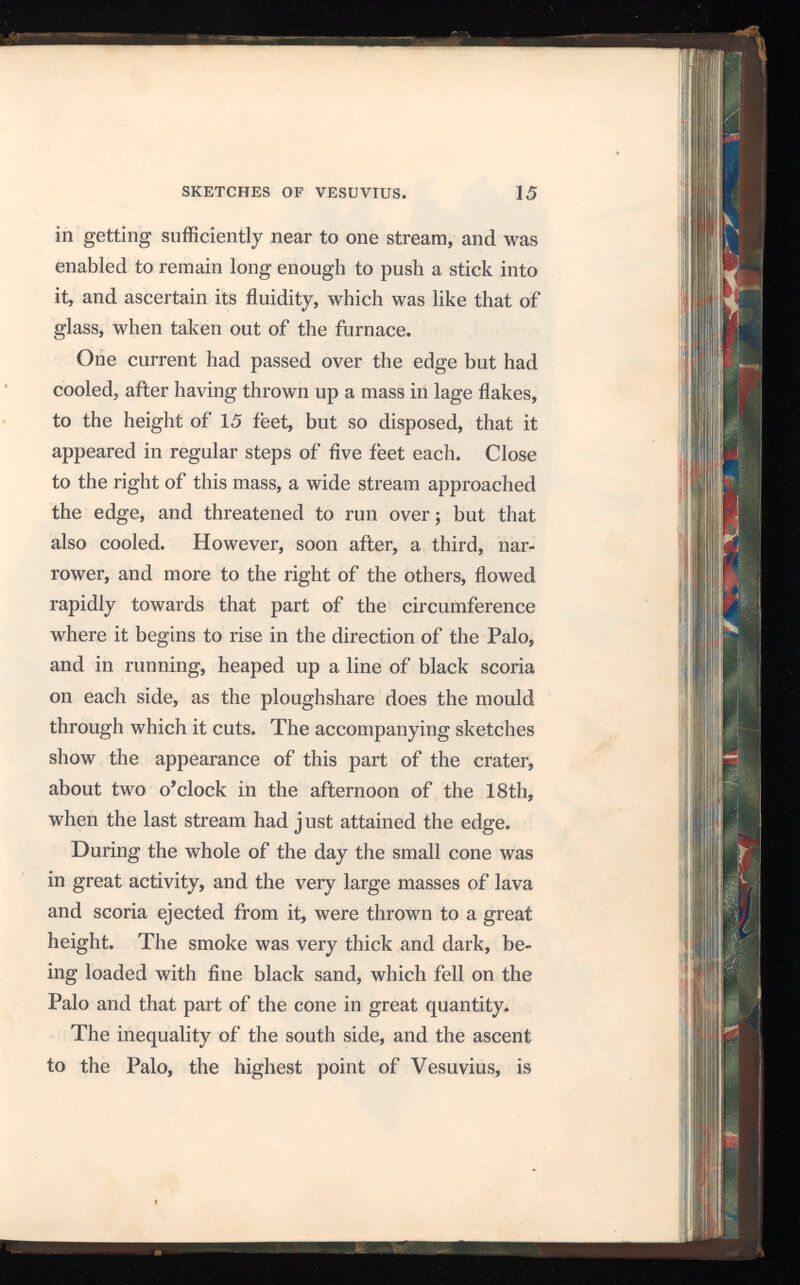 in getting sufficiently near to one stream, and was enabled to remain long enough to push a stick into it, and ascertain its fluidity, which was like that of glass, when taken out of the furnace. One current had passed over the edge but had cooled, after having thrown up a mass in lage flakes, to the height of 15 feet, but so disposed, that it appeared in regular steps of five feet each. Close to the right of this mass, a wide stream approached the edge, and threatened to run over; but that also cooled. However, soon after, a third, nar rower, and more to the right of the others, flowed rapidly towards that part of the circumference where it begins to rise in the direction of the Palo, and in running, heaped up a line of black scoria on each side, as the ploughshare does the mould through which it cuts. The accompanying sketches show the appearance of this part of the crater, about two o’clock in the afternoon of the 18th, when the last stream had j ust attained the edge. During the whole of the day the small cone was in great activity, and the very large masses of lava and scoria ejected from it, were thrown to a great height. The smoke was very thick and dark, be ing loaded with fine black sand, which fell on the Palo and that part of the cone in great quantity. The inequality of the south side, and the ascent to the Palo, the highest point of Vesuvius, is