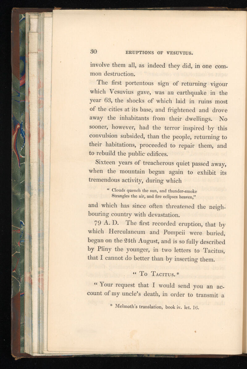 more exact relation of it to posterity, merits my acknowledgments; for, if the glorious circum stances which occasioned this accident shall be celebrated by your pen, the manner of his exit will be rendered for ever illustrious. Notwith standing he perished by a misfortune, which, as it involved, at the same time, a most beautiful country in ruins, and destroyed so many populous cities, seems to promise him an everlasting remembrance : notwithstanding he has himself composed many works which will descend to the latest times; yet, I am persuaded, the mentioning of him in your immortal writings will greatly contribute to eternize his name. Happy I deem those to be, whom the gods have distinguished with the abilities either of performing such actions as are worthy of being related, or of relating them in a manner worthy of being read; but doubly happy are they who are blessed with both these uncommon endowments : and in that number my uncle, as his own writings and your history will prove, may justly be ranked. It is with extreme willingness, therefore, I execute your commands; and I should, indeed, have claimed the task, if you had not enjoined it. He was, at that time, with the fleet under his com mand, at Misenum. On the 24th of August, about one in the afternoon, my mother desired him to observe a cloud which appeared of a very
