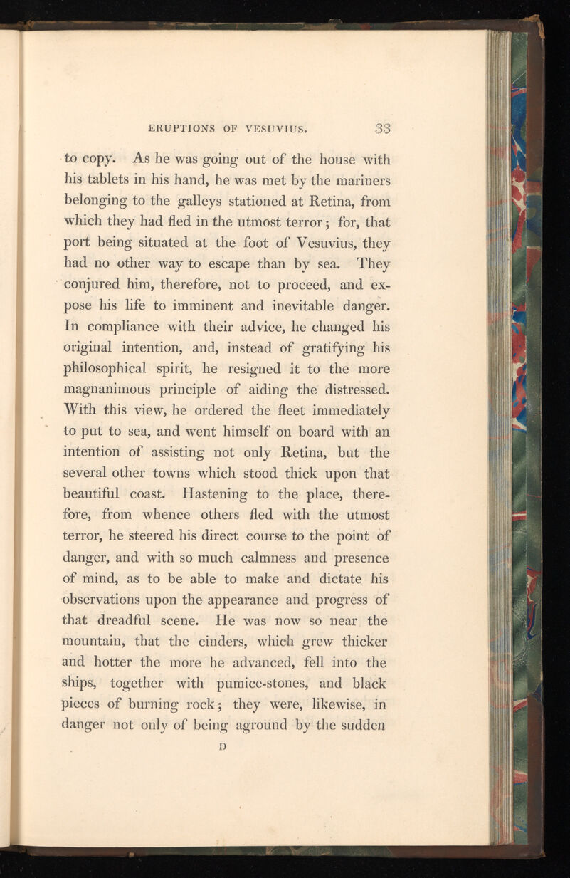 retreat of the sea, but also from the vast fragments which rolled down from the mountains, and ob structed all the shore. Here he stopped to con sider whether he should return back; to which the pilot advising him, 4 Fortune/ said he, c be friends the brave : steer to Pomponianus/ Pom- ponianus was then at Stabia, separated by a gulf which the sea, after several insensible windings, forms upon that shore. Pomponianus had already sent his baggage on board; for, though he was not, at that time, in actual danger, yet, being within the view of it, and, indeed, extremely near, he was determined, if it should in the least increase, to put to sea as soon as the wind should change. It was favourable, however, for carrying my uncle to Pomponianus, whom he found in the greatest consternation; and, embracing him with tender ness, he encouraged and exhorted him to keep up his spirits. The more to dissipate his fears, he ordered his servants, with an air of unconcern, to carry him to the baths ; and, after having bathed, he sat down to supper with great, or at least (what is equally heroic) with all the appearance of cheer fulness. In the mean while the fire from Vesuvius flamed forth from several parts of the mountain with great violence; which the darkness of the night contributed to render still more visible and dreadful. But my uncle, in order to calm the