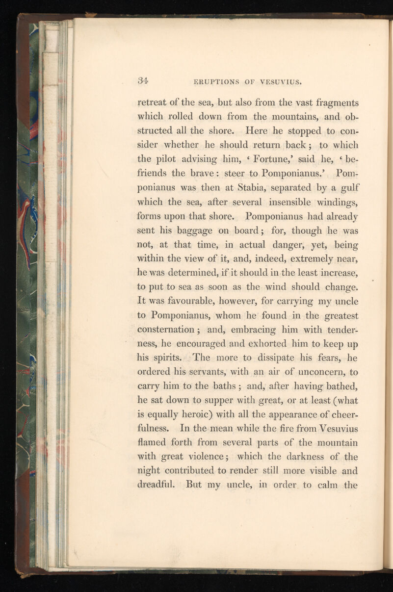 apprehensions of his friend, assured him it was only the conflagration of the villages, which the country people had abandoned. After this, he retired to rest ; and it is most certain, he was so little discomposed as to fall into a deep sleep ; for, being corpulent, and breathing hard, the attendants in the antechamber actually heard him snore. The court which led to his apartment being now almost filled w r ith stones and ashes, it would have been impossible for him, if he had continued there any longer, to have made his way out ; it was thought proper, therefore, to awaken him. He got up, and joined Pomponianus and the rest of the company, who had not been sufficiently un concerned to think of going to bed. They con sulted together, whether it would be most prudent to trust to the houses, which now shook from side to side with frequent and violent concussions, or flee to the open fields, where the calcined stones and cinders, though levigated, indeed, yet fell in large showers, and threatened them with instant destruction. In this distress they resolved for the fields, as the less dangerous situation of the two ; a resolution which, while the rest of the company were hurried into by their fears, my uncle em braced, upon cool and deliberate consideration. They went out, then, having pillows tied upon their heads with napkins ; and this was their whole d 2