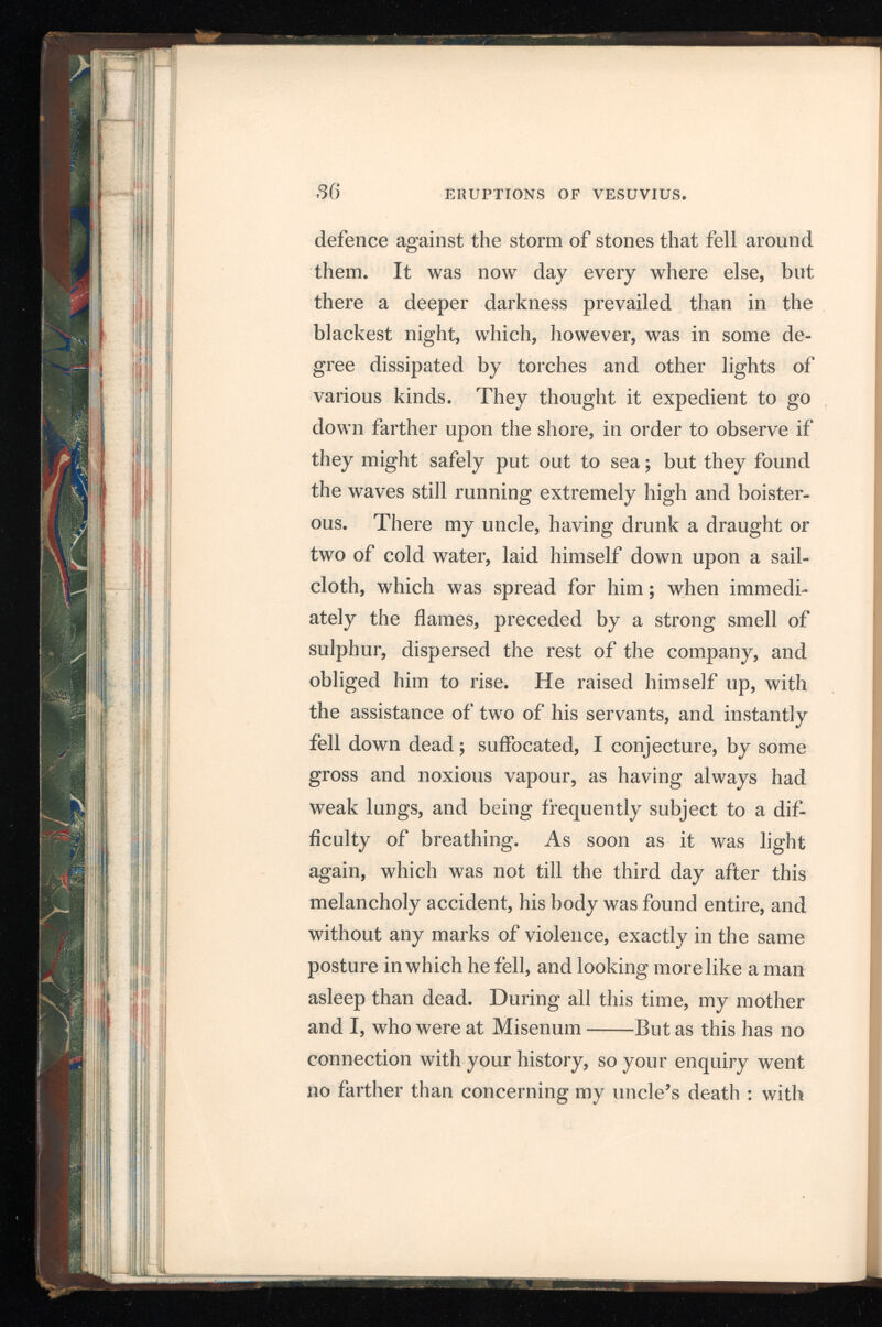 that, therefore, I will put an end to my letter. Suffer me only to add, that I have faithfully re lated to you what I was either an eye-witness of myself or received immediately after the accident happened, and before there was time to vary the truth. You will choose out of this narrative such circumstances as shall be most suitable to your purpose; for there is a great difference between writing a letter, and composing a history ; between addressing a friend, and addressing the public. Farewell.” “ To Cornelius Tacitus. * “ The letter which, in compliance with your re quest, I wrote to you, concerning the death of my uncle, has raised, it seems, your curiosity to know what terrors and dangers attended me while I con tinued at Misenum; for there, I think, the account in my former broke off. * Though my shock’d soul recoils, my tongue shall tell.* “ My uncle having left us, I continued the em ployment which prevented my going with him, till it was time to bathe; after which I went to sup per, and then fell into a short and unquiet sleep. There had been, during many days before, some shocks of an earthquake, which the less alarmed us, as they are frequent in Campania; but they * Melmoth’s translation, book vi. let. 20. D 3