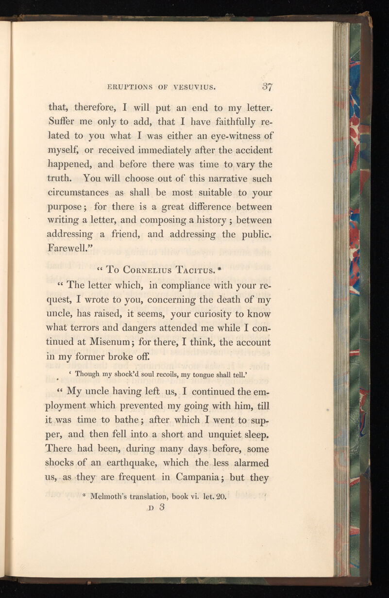 were so particularly violent that night, that they not only shook every thing about us, but seemed, indeed, to threaten total destruction. My mother flew to my chamber, where she found me rising in order to awaken her. We went out into a small court belonging to the house, which separated the sea from the buildings. As I was at that time but eighteen years of age, I know not whether I should call my behaviour, in this perilous conjunc ture, courage or rashness; but I took up Livy, and amused myself with turning over that author, and even making extracts from him, as if I had been perfectly at my ease. While we were in this situation, a friend of my uncle’s, who was just come from Spain, to pay him a visit, joined us, and observing me sitting by my mother with a book in my hand, reproved her patience and my security; nevertheless I still went on with my au thor. It was now morning, but the light was exceedingly faint and languid; the buildings all around us tottered; and though we stood upon open ground, yet, as the place was narrow and confined, there was no remaining without immi nent danger: we therefore resolved to leave the town. The people followed us in the utmost con sternation, and (as, to a mind distracted with terror, every suggestion seems more prudent than its own) pressed in great crowds about us in our way out.