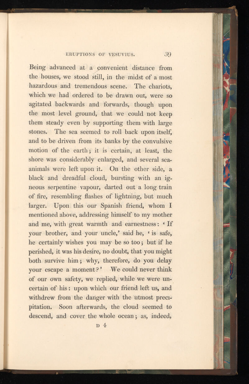 it entirely hid the island of Caprea, and the pro montory of Misenum. My mother conjured me to make my escape at any rate, which, as I was young, I might easily effect; as for herself, she said, her age and corpulency rendered all attempts of that sort impossible; however, she would will ingly meet death, if she could have the satisfaction of seeing that she was not the occasion of mine. But I absolutely refused to leave her; and taking her by the hand, I led her on : she complied with great reluctance, and not without many reproaches to herself for being the occasion of retarding my flight. The ashes now began to fall upon us, though in no great quantity. I turned my head, and observed behind us thick smoke, which came rolling after us like a torrent; I proposed, while we had yet any light, to turn out of the high road, lest she should be pressed to death in the dark, by the crowd that followed us. We had scarcely stepped out of the path, when darkness overspread us; not like that of a cloudy night, or when there is no moon, but of a room when it is shut up, and all the lights extinct. Nothing, then, was to be heard but the shrieks of women, the screams of children, and the cries of men; some calling for their children, others for their parents, others for their husbands, and only distinguishing each other by their voices ; one lamenting his own fate, an