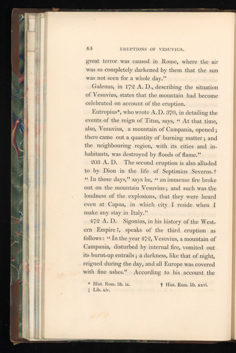 latter fell in Constantinople, where they raised considerable curiosity, and even created some alarm. 512 A. D. The fourth eruption happened dur ing the reign of Theodoric; and Cassiodorus, in a letter to the king, describes it as having com menced with a violent rumbling sound in the interior of the mountain, then columns of thick smoke and ashes were thrown out, the latter falling at great distances from the mountain ; streams of hot sand glided down from its summit; and the sides of these torrents, impeded in their course, were heaped up, forming two banks between which the sand flowed like water. 685 A. D. In the month of March and in the reign of Constantine the Fourth, the next eruption occurred, in which much fire was seen on the summit and a great quantity of ashes ejected. 993 A. D. The sixth eruption now took place, and Glabrus Rodolphus, according to Baronius, relates “ that there happened very wonderful eruptions of fire from Vesuvius. Besides the injury done to many other cities of Italy, Rome was burnt in several parts, the fire attacking the cathedral of St. Peter. Prayers were offered up to the Apostle to implore his aid for the preservation of the buildings, and we are told that the fire immediately ceased.” It is supposed that this is