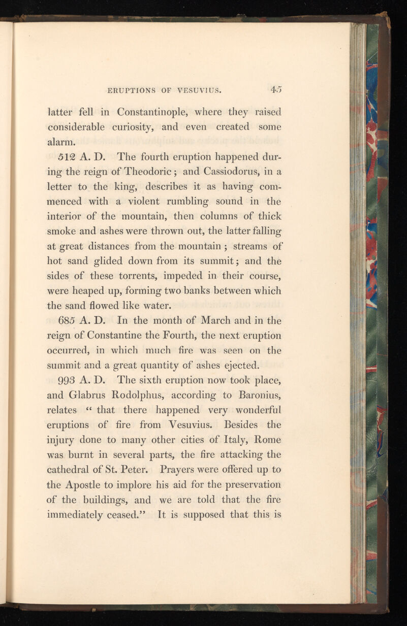 46 ERUPTIONS OF VESUVIUS. also the eruption which Guaimarius prince of Sa lerno is said to have seen, when “ from afar off he beheld the pitchy and sulphurous flames that burst suddenly from Vesuvius.” 1036 A. D. The seventh eruption began on the 27th February, and is the first in which any mention is made of lava, or of liquefied matter, that in cool ing became hard and of the consistence of stone. The lava not only flowed from the summit, but also from the sides of the cone, and ran down into the sea. 1049 A. D. The eighth eruption is supposed to have been remarkable for the quantity of lava it threw out, which is described in the account that Marsicano, cardinal and bishop of Ostia, has given of it as “ a torrent of sulphurous resin or bitumen, that descended to the sea and became petrified.” 1138 A. D. The ninth eruption occurred on the 29th May, and the anonymous writer in the Chronicles of the Convent of Monte Casino, says, “ the mountain Vesuvius threw out fire for forty days ; ” and he again alludes to it in speaking of the coming of Roger the Third to Salerno : “ After this there was a great eruption of Vesuvius, followed by heavy clouds of dust that darkened the air and covered the whole region even to the Principato Ultra and Calabria, their motion increas ing and decreasing, as if agitated by the wind.”