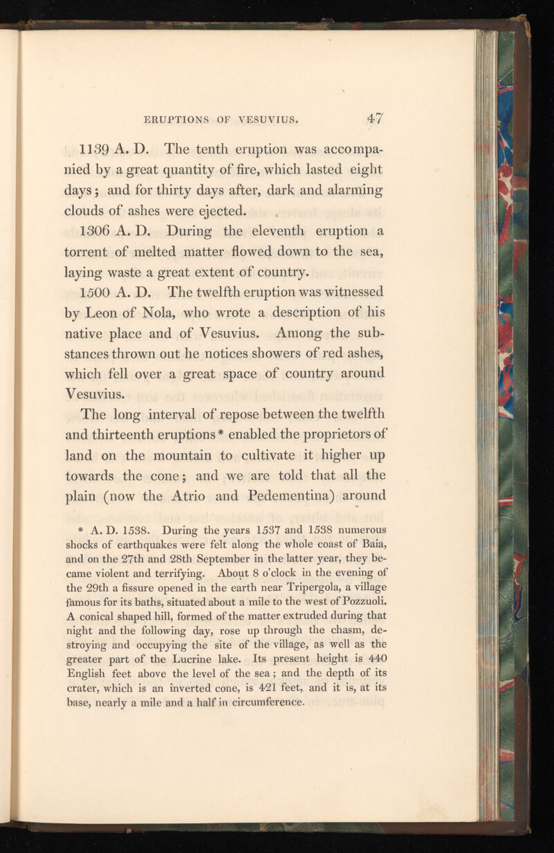 it was covered with herbage fit for cattle, and many plants very useful for medical purposes. The base of the cone was six miles round, and its steep, barren sides rose 350 geometrical feet above the plain. From its summit was visible a gulf a thousand paces deep, four miles in circuit, and shaped like the hull of a ship: it was surrounded by a skreen of burnt rock on which nothing would grow; but a slope descended thence to a narrow ledge covered with shrubs, where a zigzag path went through thickets to a plain at the bottom, and there cattle might graze, for the vegetation flourished wherever the sun reached it. Oaks, elms, holm-oaks, lime and ash trees, besides privet, broom, and other shrubs, covered one part of the plain, and among them wild boars frequently took shelter; in another part there were three pools, the water of one of which was hot and bitter, of another hot and tasteless, and that of the third was salter than the sea; while the plain towards the South East was distinguished only by being strewn with ashes. 1631 A. D. The thirteenth eruption was pre ceded by shocks of earthquakes, and the drying up of the wells around the mountain. On the 16th ot December the volcano threw out immense volumes of smoke, which rose in the shape of a pine-tree, in the manner described by Pliny, and