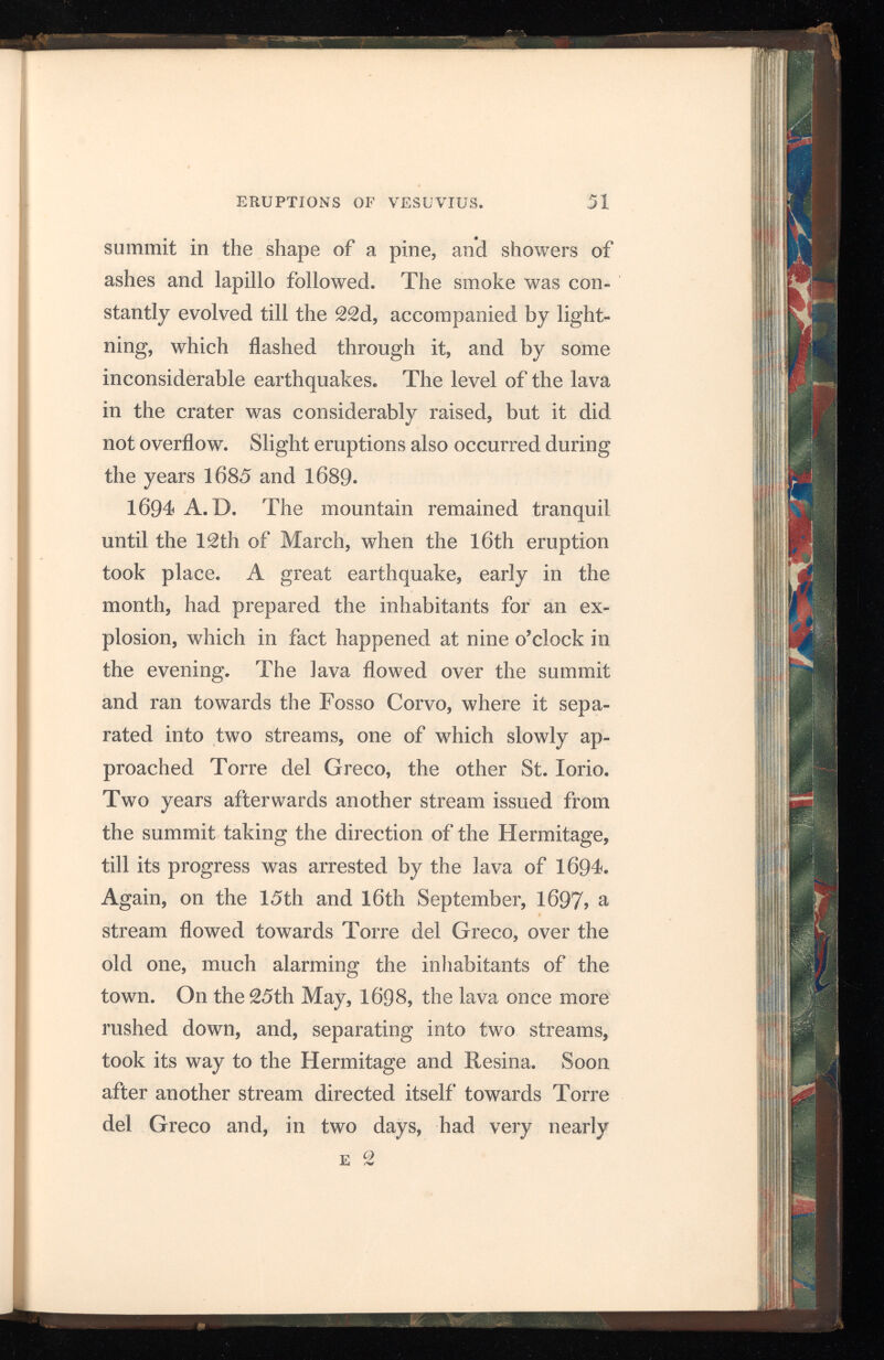 approached it. Much smoke and dust were thrown out, accompanied by loud detonations ; but by the 12 th of June the mountain had become tranquil. 1701 A. D. The seventeenth burst out on the 1 st of July with showers of stones and ashes; the next day the lava flowed from the summit towards the woods of Ottajano and Bosco Reale. On the 15th the mountain was quiet, and the lava had stopped. 1704 A. D. On the 20 t,h of May, the eighteenth eruption commenced by a shower of ashes, accom panied by a hollow rumbling sound, which was heard at a great distance. The lava rose above the edge of the crater, but did not pass it. In 1705, 1706 , and from the 28th July to the 18th of August, 1707> and on the 14th of August, 1708 , the same phenomena occurred. 1712 A.D. The nineteenth eruption began on the 15th February, but it was not until the 26 th of April that the lava appeared on the outside of the cone, when a considerable stream descended its southern flank towards the Fosso Bianco. Several smaller streams flowed into the territory around Torre del Greco on the 12 th and 17 th of May following. On the 29 th of October a new stream reached the Fosso Bianco, and advanced, on the 8 th November, towards Torre del Greco. In May, 1713, the lava again issued from the summit,