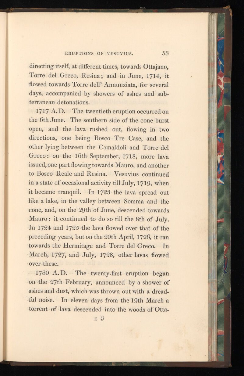 jano. In 1732 the lava flowed out, on the 8th January, and continued running, at long intervals, till the 1st of May. In June, Sorrentini says, the level of the lava was even with the edge of the crater, and on the 10th July it ran over and flowed down the mountain, at several times, until the middle of January, 1734, when it became quiet. 1737 A.D. The twenty-second eruption was preceded by an enormous column of smoke, which rose from the crater on the 14th of May. On the 15th and 16th the lava was higher than the edge of the crater, and it flowed over, menacing Bosco Reale with destruction; at the same time, very large stones were continually shot up, from the centre of the crater. On the 20th the showers of ashes and lapillo were immense, and rumblings were heard in the mountain. At six in the even ing an opening was formed in the southern side, through which a quantity of lava issued, and de scended, in four hours, to the outer edge of the plain of the Pedementina. At one in the morning of the 21st the stream of lava had greatly aug mented; and, splitting at the base of the cone into several streams, it proceeded towards Resina, filling up a deep ravine, covering a great extent of land around Torre del Greco, and, reaching the sea on the same day, ceased to flow. Volumes of smoke, ashes, and lapillo were vomited out of the