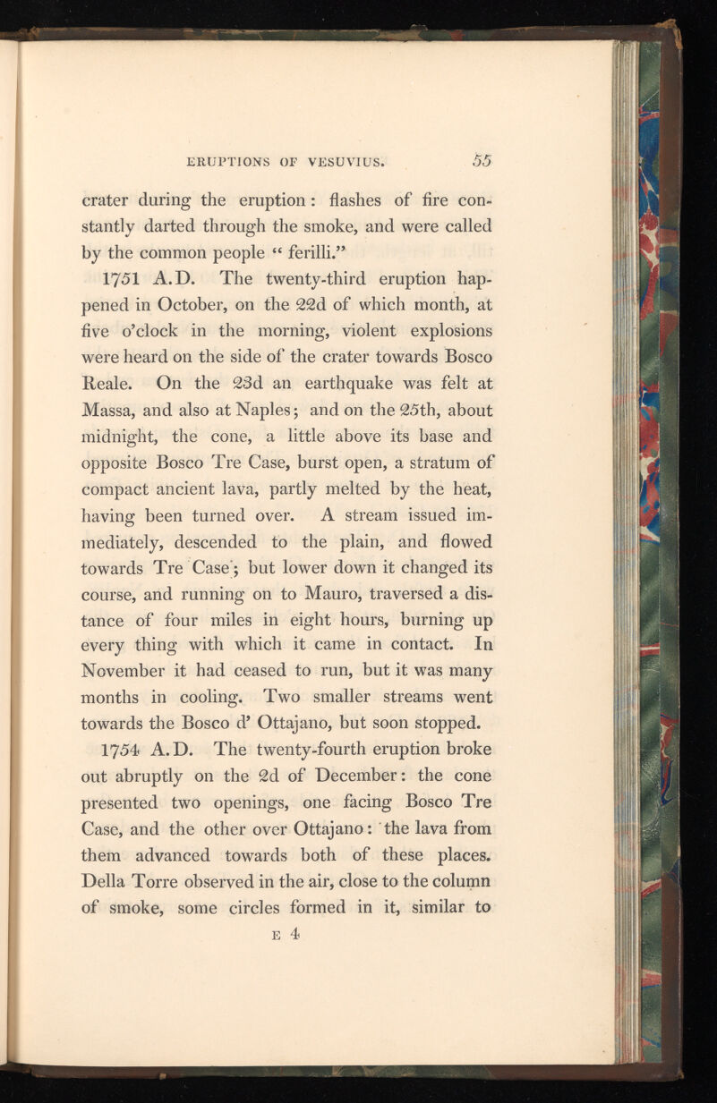 those occasioned by the discharge of cannon; and they remained in the air from 15 to 23 minutes, till, at length, they were dissipated by the wind. This fact had been noticed in 1730 by Sorrentini. About the end of the following January an in terior or small cone was seen, from Naples, above the edge of the great crater; and on the 31st the great cone burst open opposite the eastern end of Somma, and lava flowed out for two months, following the course of a former stream towards the woods of Ottajano. The mountain continued in a state of almost uninterrupted activity from 1754 to 1759. 1759 A.D. The twenty-fifth eruption occurred on the 27 th of March. On the 29 th the explosions were awful, and shook the windows in Naples. On the 30th, at seven o’clock in the evening, the lava issued from the summit, and flowed with great rapidity down the mountain ; and, though it ceased the next day, it did much injury to property. 1 76 0 A. D. The twenty-sixth eruption was re markable for the situation of the opening, whence the lava flowed. It was not, as it had always been before, on the side of the cone, or on the plain near its base, but at a great distance down on its southern flank, about one mile above the convent of the Camaldoli della Torre. After se veral shocks of earthquake, and great fermentation