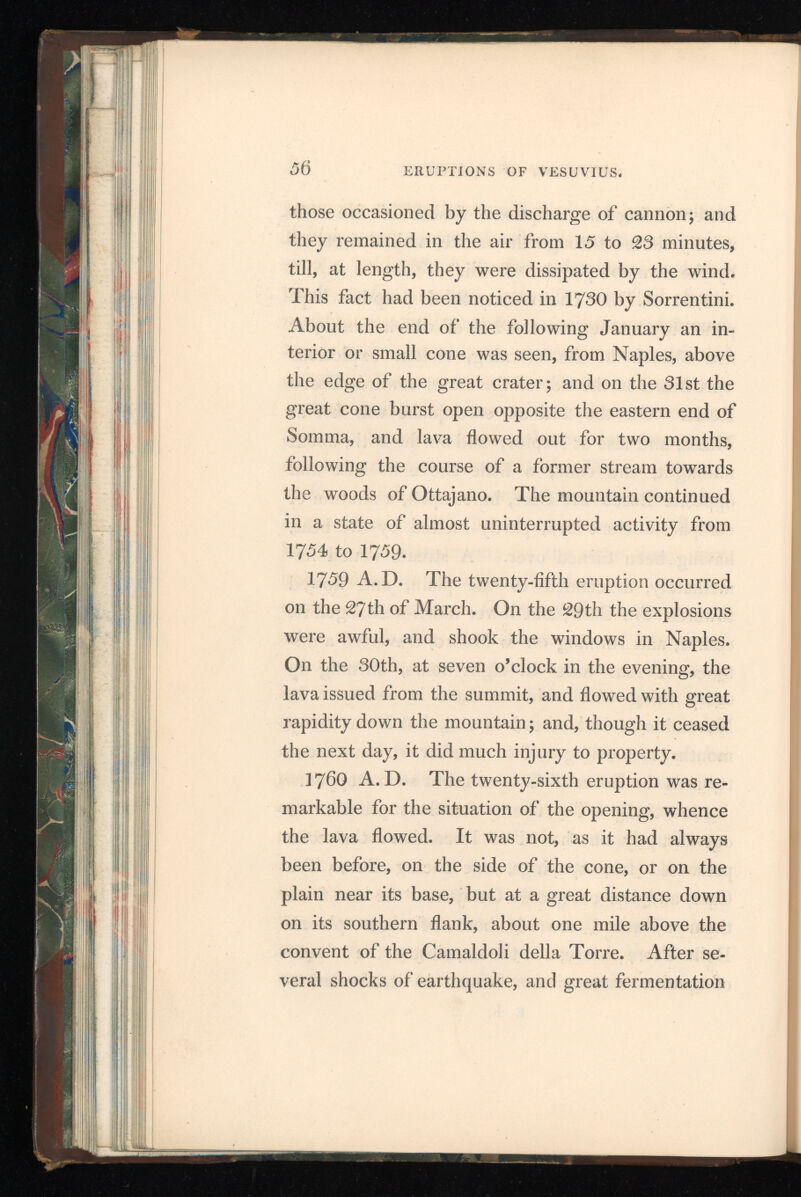 ERUPTIONS OF VESUVIUS in the interior of the mountain, twelve openings were there formed with a fearful uproar, which lasted a considerable time, and resembled a con tinual discharge of heavy artillery. From these openings quantities of small red-hot stones were ejected, accompanied by black smoke which rose like a great pine, a shape very common in great eruptions. Lava then flowed from them towards the high road between Naples and Torre dell* Annunziata. On the 23d, in the evening, three new openings were formed, and the lava next day arrived at the road. On the 26th a new stream took the direction of Bosco Tre Case, and, great volumes of smoke ascended from the crater. On the 28th a current of lava took its course towards Torre del Greco, but it stopped on the 29th. The progress of these streams was slow, and the principal one did not reach the sea, though it ap proached to within twelve paces of it. The ejection of smoke and stones from the crater did not stop till the 7 th January, I 76 I, when the noise, which had continued till then, ceased and no smoke ap peared, either from the crater or from the openings whence the lava had risen. Over these openings three truncated conical craters, which still exist, were thrown up, and now bear the name of Vocoli or Viuli. The upper edge of the smallest has a circumference of more