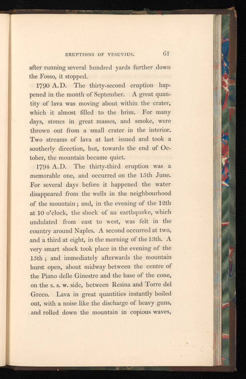 with great velocity, towards Resina, but suddenly turned and rushed upon Torre del Greco, over whelming four fifths of the town, and flowing 650 feet into the sea, having passed a distance of 6000 yards, in the short space of eight hours. On the 19th a discharge of ashes, greater than had yet occurred, took place; a portion of the southern and western edge of the crater having fallen in during the preceding night, lowering the summit of the mountain, in that part, about a ninth of its whole height above the sea. Quantities of ashes fell in Naples and the neighbourhood. On the 8th July all appearance of eruption had ceased. Breislak gives the following description of the interior of the crater on the 12th July: — “To the eye the circumference appeared to be two miles, but, when measured, it proved to be only one mile and a quarter. The part towards the N. e. was the highest and the s. w. the lowest, so that the cone appeared truncated by a section inclining to that side: the form of the circumference was an ellipsis slightly eccentric, so that it might be con sidered almost as circular. The edge was not even, and did not decline uniformly, on the one side, from N. e. to s. w., nor rise equally, on the other, from s. w. to N. e., but formed alternate risings and hollows, the deepest of them lying on the south, which was, therefore, the lowest part of the
