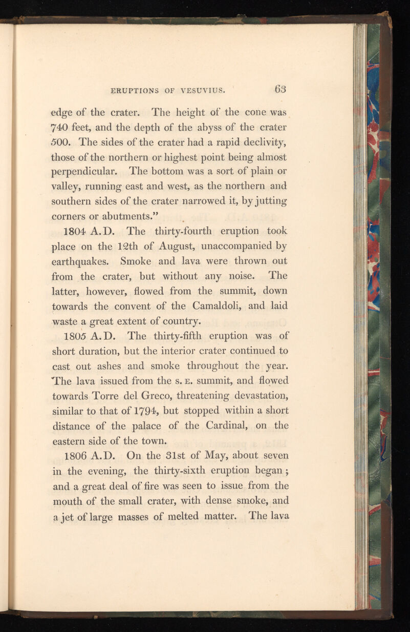 64 ERUPTIONS OF VESUVIUS. then began to flow from the summit, following the course of former streams, towards the convent of the Camaldoli and Torre del Greco. Lapillo fell, in considerable quantities, at Ottajano, and ashes at Nola. On the 5th, 6th, and 7th of June, showers of ashes were thrown out towards the sea, and after this the eruption ceased. 1810 A.D. The thirty-seventh eruption oc curred on the 11th of September, when tremendous noises burst from the mountain, and lava and ashes were shot from its summit. On the 12th the noises increased, as also the ejection of ashes. On the 13th the lava, from several openings near the summit, took a direction towards Bosco Tre Case, Ottajano, and Resina; but though this lasted for some days, very little injury was done to the cul tivated lands. 1811 A.D. The thirty-eighth eruption was announced on the night of the 28th of December* by the shock of an earthquake; and on the 31st smoke rose from the cone, accompanied by the usual subterranean noises. On the 1st of January, 1812, a pyramid of fire and a column of smoke shot up high in the air ; and, at four in the morning, the lava flowed from the summit and divided itself into two streams. One soon stopped, but the other continued to go on towards Torre del Greco, over the old lava, creating great alarm in the town.