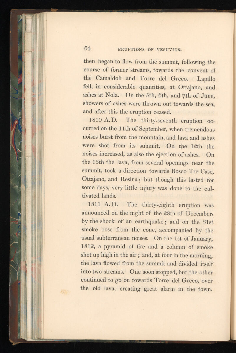 At noon it arrived within two miles of the palace of the Cardinal, having run three miles in eight hours. On the 2 d, 3d, and 4th, new lava flowed out over that of the 1 st, but soon stopped, and this eruption terminated. 1813 A.D. On the evening of the 24th of December, a slight earthquake occurred; and, the next day, the thirty-ninth eruption commenced. The mountain threw out liquid lava, with a loud crackling sound, from the summit, and from new openings near it. The ashes, lapillo, and smoke ascended in the form of a pine, to an immense height; and the sun, seen through it, appeared like the moon behind flitting clouds, during a stormy night. Ashes and pumice fell, on the western side of the mountain, to a considerable distance, doing much injury to the young crops, and to the shoots of the vines. 1817 A.D. The fortieth eruption began on the 22 d December, and terminated on the 26 th of the same month. From 1813, small eruptions within the crater, extending sometimes to the out side, frequently occurred, and at length formed two small cones on the bed of lava, within the great cone. Both of these fell in on the 22 d, and the lava burst from the summit, one current run ning towards Mauro, and another going on to the Pedementina. The current that took the direction F