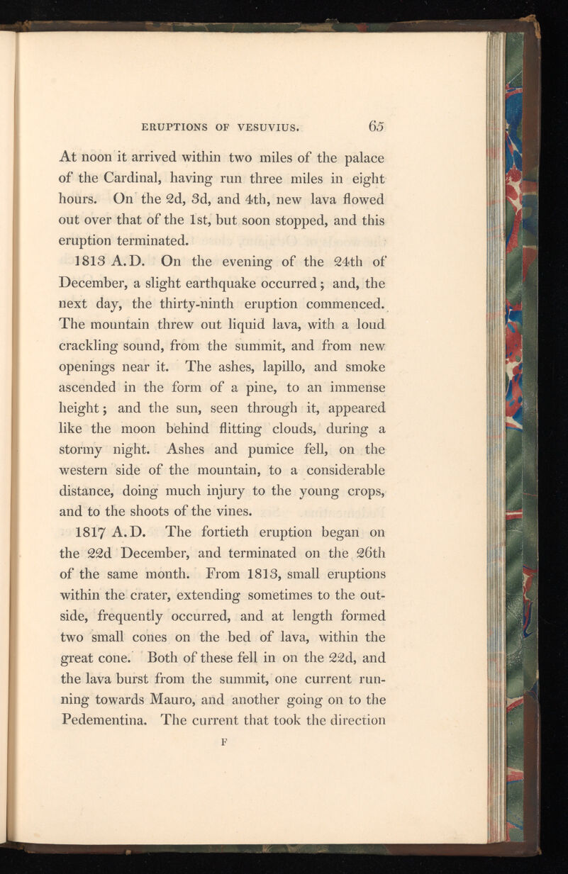 of Mauro broke out from a new opening half way up the north side of the cone. It ran down the slope, and spread out into a sort of lake, at the eastern base of Somma, and thence descended into the woods of Ottajano, close to the palace of the Prince, and to within a few feet of the road which leads from Bosco Tre Case to the town of Otta jano ; the other stream, issuing on the south side, also spread out on the Pedementina, and seemed to menace Torre del Greco; but, afterwards, it turned away more to the west, in a line with the palace of the Favorita, which stands at a short distance from Resina. 1820 A.D. The forty-first eruption com menced in the middle of the year 1820, and lava flowed slowly and in a small quantity from the southern side of the great cone, a little above the Pedementina. Six mouths also opened in the north-west side, and six cones were formed over them, in a direct line along the base of the great cone. From these lava was detruded towards the Fosso Vetrana: it passed over that of 1786 , stop ping in the ravine, at a few hundred yards below the ruins of the chapel. During the months of October and November, lava appeared in the great crater, and red hot masses were projected from two small cones which had risen, the largest to a