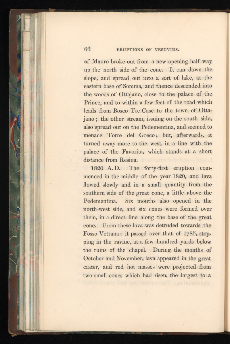 greater height than the point of the Palo, and about 450 feet above the lava around it. In January, 1822, another small cone rose on the Atrio del Cavallo, near the former six, which threw out much scoria. On the 22 d February a shock of an earthquake was felt near the mountain, and, soon after, a torrent of lava issued from the western side of the summit of the crater, and flowed down, in two streams, on the Atrio del Cavallo: they there united and ran towards the Punta della Croce, on the Canteroni; thence made a turn and flowed towards Resina, over the lava of 1810. On the evening of the 23d, the column of smoke became magnificent, and a quantity of scoria was thrown out from the small crater. This activity continued on the 24th and 26th, the lava appear ing on the south-west summit of the crater, and de scending in six streams, all uniting on the Atrio del Cavallo. There were also showers of ashes and sand, the latter of which fell in Naples. On the 28th the lava stopped, after having crossed the road leading to the Hermitage. 1822 A.D. The forty-second eruption oc curred in the month of October. During the early part of the month, the immense quantity of scoria, thrown out by the small crater, raised the level of the internal plain very nearly to the edge of the great cone. On the evening of the 20 th slight F 2