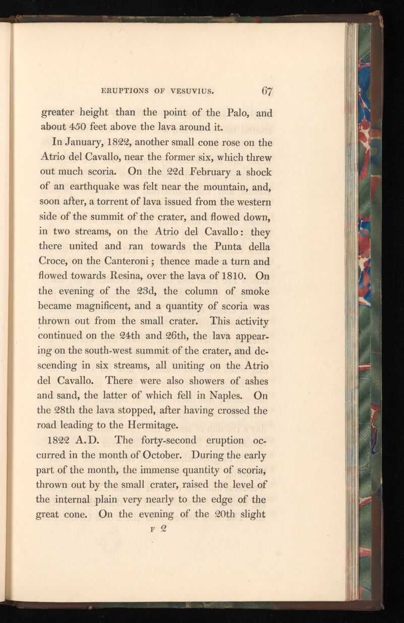shocks of earthquakes were felt for some distance around the mountain, and thick dark smoke rose from the great crater. On the 21 st, about three p. m., the lava suddenly boiled over the edge of the crater, and ran down in two streams towards Resina and the Canteroni, but without passing over the Atrio. At midnight immense columns of smoke and fire rose from the crater, to the height of 2000 feet, while sand, as well as melted lava, were thrown far out on the exterior of Vesuvius. Showers of hot ashes and scoria, which fell upon Bosco Tre Case and Ottajano, created great alarm, and drove the people from their houses. The part of the crater opposite Torre del Greco continued in great activity during the morning, and new streams of lava flowed down the western and southern flanks of the cone. It was remarked that when the lava ceased to flow for a short time, the projection of smoke and melted matter greatly increased ; but decreased and became more steady when the lava began to flow again. About mid day a column of smoke rose to an enormous height, spreading out like an umbrella, over the mountain and its neighbourhood. At two o’clock flashes of lightning were observed between the cone of Vesuvius and the convent of the Camaldoli, dart ing through the smoke and far along the sky above it. The lava flowed into the Fosso Grande, and