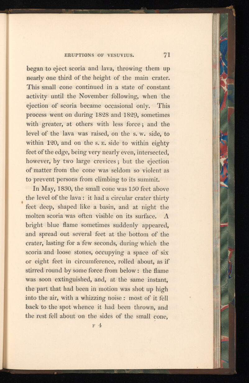 or was carried by the wind on to the lava around it, sometimes even to the edge of the great crater. In November the ejection of scoria became violent, and streams of molten matter flowed from the base of the small cone, by which the inclination of the lava and the appearance of the inside of the crater were greatly altered ; for on the s. w. side it was raised to within fifty feet, and on the s. e. side to within thirty feet of the edge. The small cone was also much increased in height, and, though at first circular, had become oblong : the greater axis was north and south, nearly at right angles with that of the main crater; on the south of it, five minor cones had risen, covered with various shades of yellow, blue, and green ; all threw out scoria in a state of fusion, accompanied by a dense yellowish white vapour, which rushed out with a noise like that of steam escaping from the safety pipe of a boiler. Although the surface of the lava had cooled and become black, yet, a few inches be neath, it was red hot, and a stick pushed into any crevice took fire. By the middle of January, 1831, it had become cool, and only three of the smaller cones remained in activity : they and the greater one continued occasionally to eject melted matter during the summer, until the 14th August. About ten o’clock in the morning of that day a slight shock of an