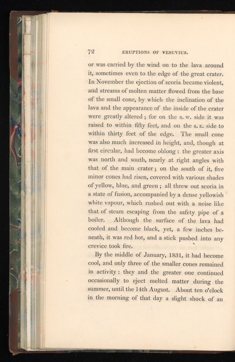 earthquake was felt in Resina and the neighbour ing towns, and a large heavy column of sable smoke rose from the crater. On the 15th a con siderable emission of lava proceeded from the base of the small cone and ran towards the s. w. edge of the crater, in a winding course, while several smaller streams flowed about in all directions, within the crater. On the 18th a wide river of lava, in a state of extraordinary liquidity, issued from the small cone, covering up inequalities, and raising the whole level, on the western side, to within fifteen feet of the edge ; the small cone also was very active, throwing stones of a large size hundreds of feet into the air. Large crevices were formed in several directions across the lava ; and in the night of the 22 d four new cones rose near the six already mentioned. Nearly the whole mass of lava within the crater seemed to be almost in a state of fusion ; the number of brilliant spots where it was completely melted making it appear like an illuminated city. The crater was now full on the western side, the lava threatening to flow over the path on the outside of the cone ; but on the s. e. side it still wanted four feet of being even with the edge. The level of the lava was, however, irregular, rising several feet higher on the western side of the small cones than on the other, and descending in terraces or tables, a few feet in