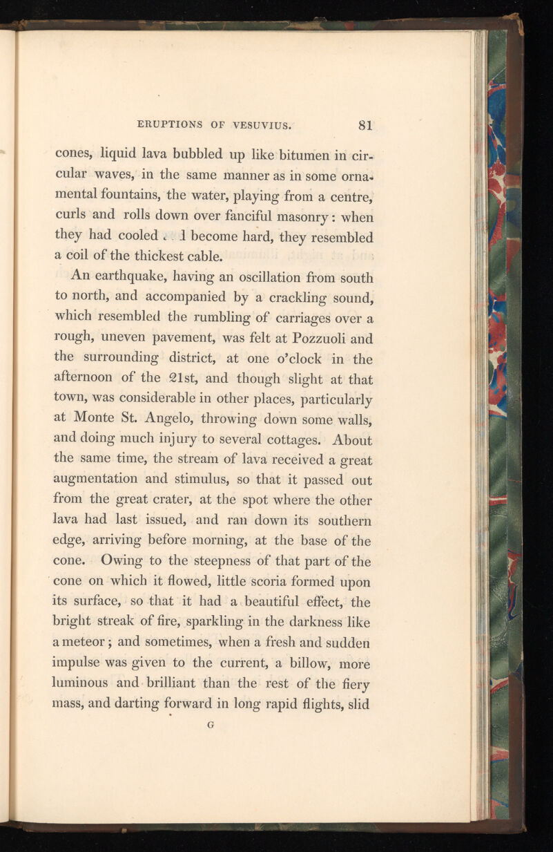 or shot down the stream. The small cone con tinued to eject red-hot matter and a quantity of thick smoke, which hanging over the mountain in large round volumes heaped one above the other, looked like an immense cauliflower during the day, and at night, illuminated by reflection from the burning lava, presented a singular appearance, rich in many changes of form and varieties of colour. On the 25th a stream separating within the cra ter from the one which had been flowing for some days, advanced to the edge in two branches and ran over; one of these stopped, after proceeding half way down the cone, but the other moved rapidly towards the base in the direction of the Punta delle Crocelle on the Canteroni. During the 26th and 27 th the projection of matter from the small cone and the emission of lava continued without cessation, and on the evening of the latter day, the stream which ran towards the Canteroni, rolled down the cone with great rapidity, covering the stones at which it was customary to leave the mules; its width and height making it a magnifi cent object, which, together with the original stream flowing in the contrary direction, produced a very splendid effect. This new stream continued to flow for a few days gradually decreasing in force, and on the 22d it entirely stopped. The stream which came over the edge on the 21st ran slowly