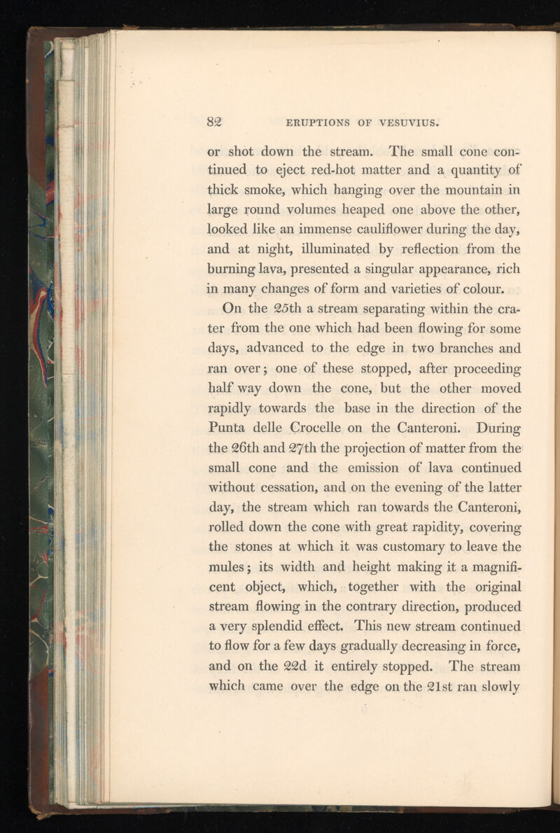 down till the 5th, when it ceased to flow; on the 7th, however, another issued to the north of the rest, but only flowed two days. On the evening of Thursday the 8th, at fourteen minutes past seven o’clock, an earthquake was felt at Naples, and a second shock succeeded at two o’clock the following morning; both had an oscillation proceeding from south to north, but were slight, unattended by any subterranean sounds, and did no damage in the city, or in its environs. The weather had been stormy through out the day, and towards night the wind blew with great violence from the south, often breaking into sudden and tremendous gusts. The shocks were not confined to the bay of Naples, they extended through part of Calabria, and the beautiful town of Catanzaro, its capital, built on a hill eight miles distant from the sea, was laid in ruins by the first convulsion, nearly at the same hour at which its shock was felt at Naples, but the particulars of this catastrophe have not yet been received. It is not the first time that this city has suffered from similar visitations; in 1626 it was nearly destroyed, and in the great earthquake of 1783, a considerable part was thrown down and otherwise injured. The Volcano, however, remained in a tranquil state; but a constant emission of smoke and of melted scoria has continued to take place. The g 2