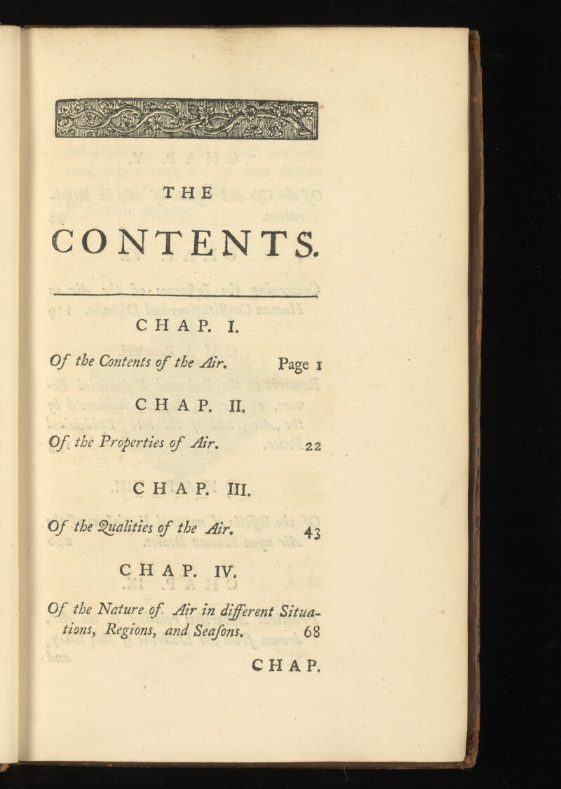 THE CONTENTS. CHAP. I. Of the Contents of the Air. CHAP. II. Of the 'Properties of Air. CHAP. III. Of the Qualities of the Air. CHAP. IV. Of the Nature of Air in different Situa tions, Regions , and 68 Page i 22 43