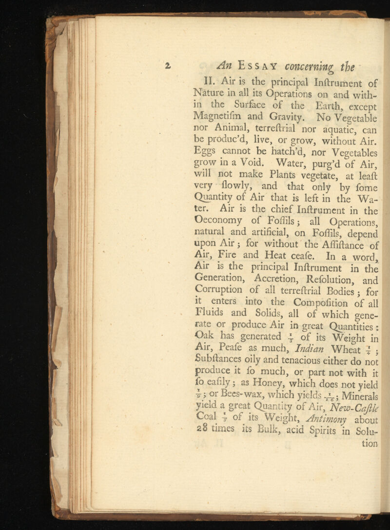 An Essay concerning the II. Air is the principal Inftrument of Nature in all its Operations on and with in the Surface of the Earth, except Magnetifm and Gravity. No Vegetable nor Animal, terreftrial nor aquatic, can be produc’d, live, or grow, without Air. Eggs cannot be hatch’d, nor Vegetables grow in a Void. Water, purg’d of Air, will not make Plants vegetate, at leaft very ilowly, and that only by fome Quantity of Air that is left in the Wa ter. Air is the chief Inftrument in the Oeconomy of Foflils; all Operations, natural and artificial, on Foflils, depend upon Air; for without the Afliftance of Air, Fire and Heat ceafe. In a word, Air is the principal Inftrument in the Generation, Accretion, Refolution, and Corruption of all terreftrial Bodies; for it enters into the Compofition of all Fluids and Solids, all of which gene rate or produce Air in great Quantities : Oak has generated 4 of its Weight in Air, Peafe as much, Indian Wheat i ; Subftances oily and tenacious either do not produce it fo much, or part not with it fo eafily; as Honey, which does not yield i >or Bees-wax, which yields -gg ; Minerals yield a great Quantity of Air, Coal 4 of its Weight, Antimony about 28 times its Bulk, acid Spirits in Solu tion