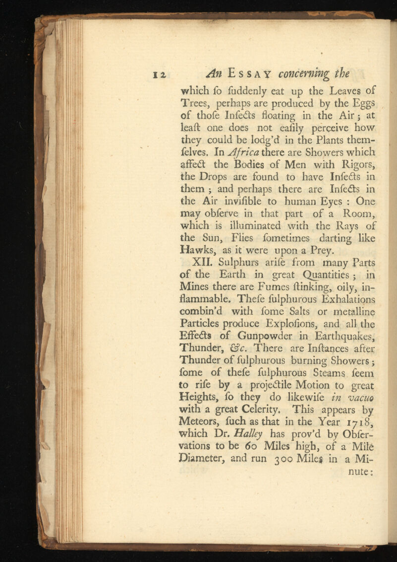 An Essay concerning the which fo fuddenly eat up the Leaves of Trees, perhaps are produced by the Eggs of thofe Infers floating in the Air; at leaft one does not eafily perceive how they couid be lodg’d in the Plants them- ielves, In Africa there are Showers which affedt the Bodies of Men with Rigors, the Drops are found to have Infedts in them ; and perhaps there are Infedts in the Air invifible to human Eyes : One may obferve in that part of a Room, which is illuminated with the Rays of the Sun, Flies fametimes darting like Hawks, as it were upon a Prey. XII. Sulphurs arife from many Parts of the Earth in great Quantities; in Mines there are Fumes flunking, oily, in flammable. Thefe fulphurous Exhalations combin’d with fome Salts or metalline Particles produce Exploflons, and all the Eflredts of Gunpowder in Earthquakes, Thunder, &c. There are Inftances after Thunder of fulphurous burning Showers; fome of thefe fulphurous Steams feem to rife by a projectile Motion to great Heights, fo they do likewife vacuo with a great Celerity. This appears by Meteors, fuch as that in the Year 1718, which Dr. Halley has prov’d by Obfer- vations to be 60 Miles high, of a Mile Diameter, and run 300 Miles in a Mi nute :