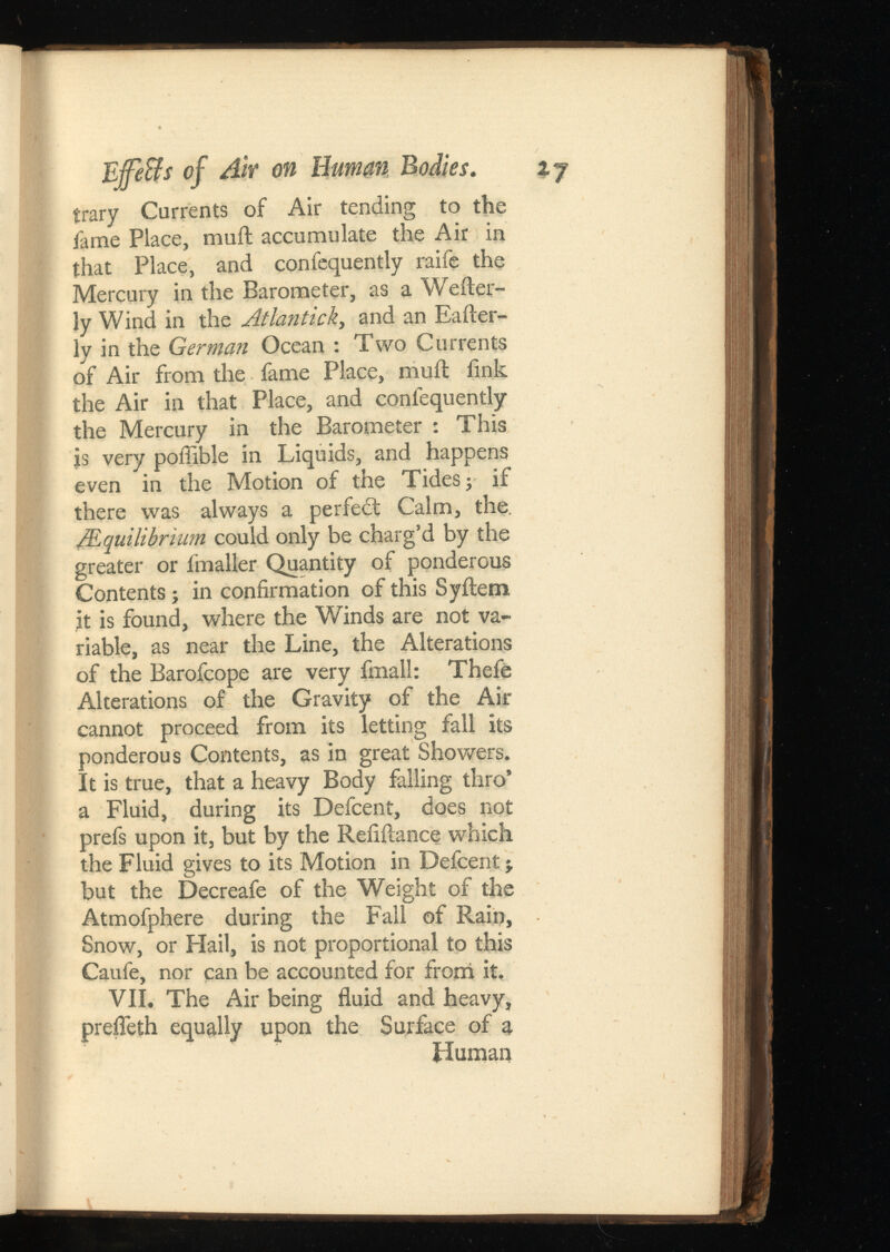 EffeBs of Air on Human ij trary Currents of Air tending to the fame Place, muft accumulate the Air in that Place, and confequently raife the Mercury in the Barometer, as a Wefter- Jy Wind in the Atlantick , and an Eafter- ly in the German Ocean : Two Currents of Air from the fame Place, muil fink the Air in that Place, and confequently the Mercury in the Barometer : This js very poffible in Liquids, and happens even in the Motion of the Tides; if there was always a perfect Calm, the. /Equilibrium could only be charg’d by the greater or fmaller Quantity of ponderous Contents; in confirmation of this Syftem jt is found, where the Winds are not va riable, as near the Line, the Alterations of the Barofcope are very fmall: Thefe Alterations of the Gravity of the Air cannot proceed from its letting fall its ponderous Contents, as in great Showers. It is true, that a heavy Body falling thro’ a Fluid, during its Defcent, does not prefs upon it, but by the Refiilance which the Fluid gives to its Motion in Defcent j but the Decreafe of the Weight of the Atmofphere during the Fall of Rain, Snow, or Hail, is not proportional to this Caufe, nor can be accounted for from it. VII. The Air being fluid and heavy, prefleth equally upon the Surface of a Human