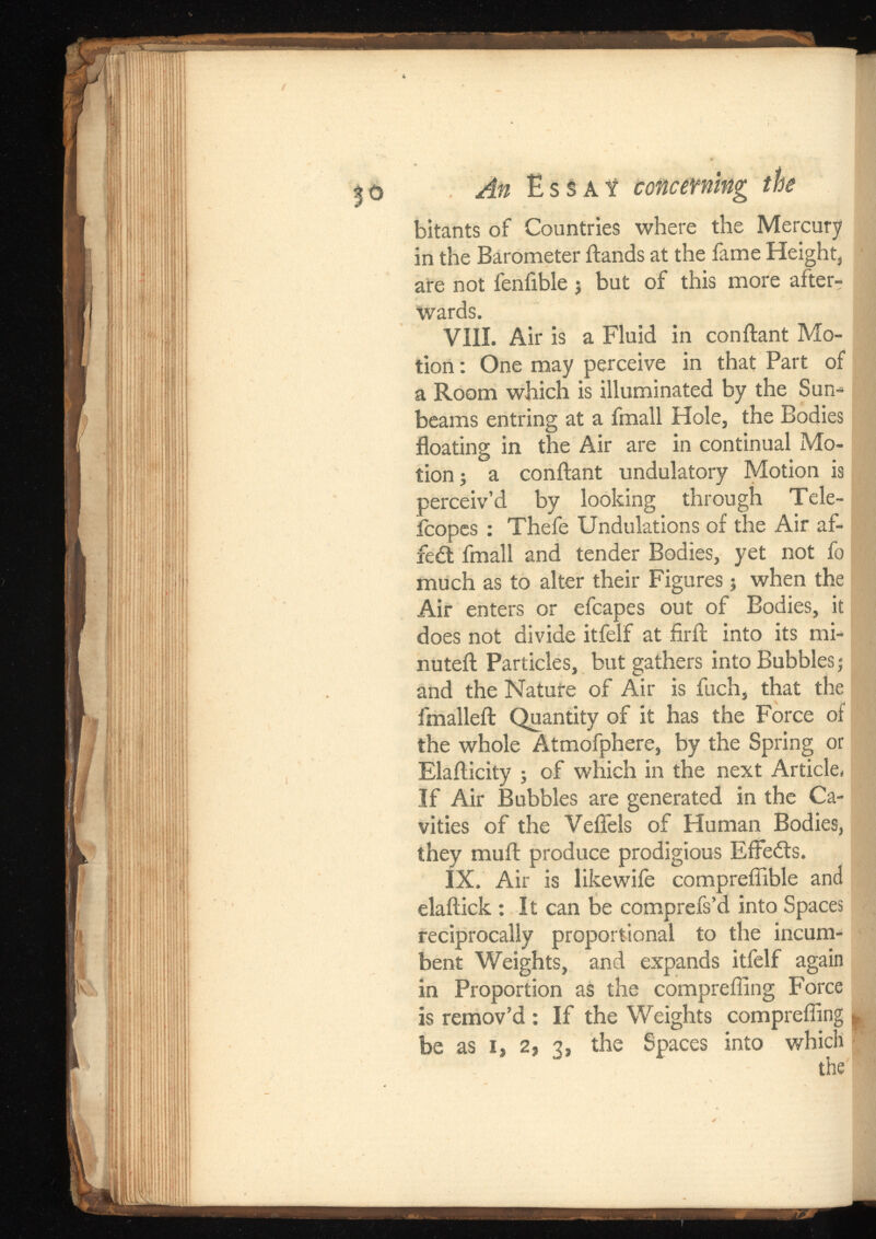 5 <> An E s s a ¥ coticevning bitants of Countries where the Mercury in the Barometer ftands at the fame Height, are not fenfible 3 but of this more after T wards. VIII. Air is a Fluid in conftant Mo tion : One may perceive in that Part of a Room which is illuminated by the Sun beams entring at a fmall Hole, the Bodies floating in the Air are in continual Mo tion 5 a conftant undulatory Motion is perceiv’d by looking through Tele- fcopes : Thefe Undulations of the Air af- fe£t fmall and tender Bodies, yet not fo much as to alter their Figures 3 when the Air enters or efcapes out of Bodies, it does not divide itfelf at firft into its mi nuted: Particles, but gathers into Bubbles; and the Nature of Air is fuch, that the fmalleft Quantity of it has the Force of the whole Atmofphere, by the Spring or Elafticity ; of which in the next Article. If Air Bubbles are generated in the Ca vities of the Veflels of Human Bodies, they muft produce prodigious Efferfts. IX. Air is likewife compreffible and elaftick : It can be comprefs’d into Spaces reciprocally proportional to the incum bent Weights, and expands itfelf again in Proportion as the comprefling Force is remov’d ; If the Weights comprefling * be as 1, 2, 3, the Spaces into which the