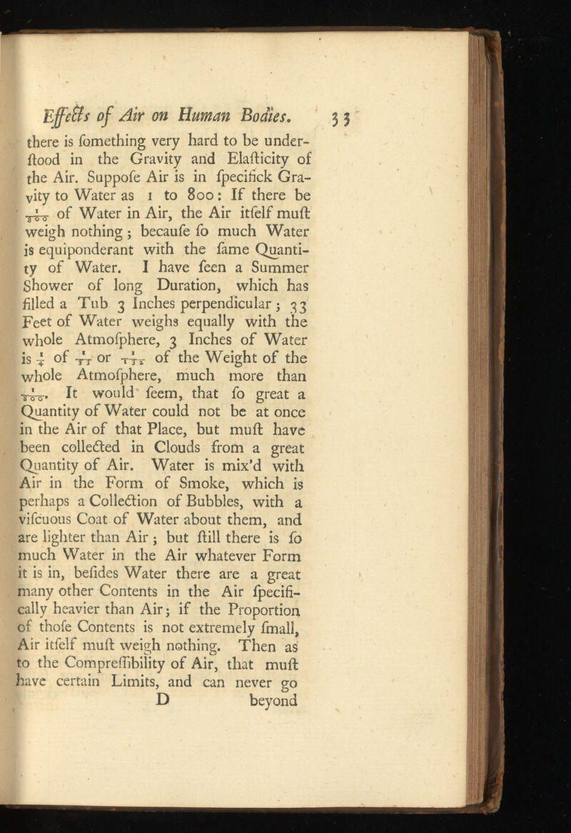 Effettsof Air on Human Bodies. 3 3 there is fomething very hard to be under- ftood in the Gravity and Elafticity of the Air. Suppofe Air is in fpecifick Gra vity to Water as 1 to 800: If there be ^ of Water in Air, the Air itfelf rauft weigh nothing; becaufe fo much Water is equiponderant with the fame Quanti ty of Water. I have feen a Summer Shower of long Duration, which has filled a Tub 3 Inches perpendicular; 33 Feet of Water weighs equally with the whole Atmofphere, 3 Inches of Water is 4 °f tt or t 4 t of the Weight of the whole Atmofphere, much more than It would feem, that fo great a Quantity of Water could not be at once in the Air of that Place, but mu ft have been collected in Clouds from a great Quantity of Air. Water is mix’d with Air in the Form of Smoke, which is perhaps a Colledion of Bubbles, with a vifcuous Coat of Water about them, and are lighter than Air ; but ftill there is fo much Water in the Air whatever Form it is in, beiides Water there are a great many other Contents in the Air fpecifi- cally heavier than Air; if the Proportion of thofe Contents is not extremely fmall, Air itfelf mu ft weigh nothing. Then as to the Compreffibility of Air, that muft have certain Limits, and can never go D beyond