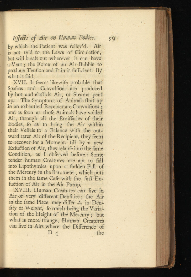 EffeBs of Air on Human Bodies. $g by which the Patient was reliev’d. Air is not ty’d to the Laws of Circulation, but will break out wherever it can have a Vent; the Force of an Air-Bubble to produce Tenfion and Pain is fufficient. By what is faid, XVII. It feems likewife probable that Spafms and Ccnvulilons are produced by hot and elaitick Air, or Steams pent up. The Symptoms of Animáis flout up .in an exhaulted Receiver are Convuliions; and as foon as thofe Animals have voided Air, through all the EmiiTaries of their Bodies, fo as to bring the Air within their VeiTels to a Balance with the out ward rarer Air of the Recipient, they feem to- recover for a Moment, till by a new Exfuction of Air, they relapfe into the fame Condition, as I obferved before: Some tender human Creatures are apt to fall into Lipothymies upon a fudden Fall of the Mercury in the Barometer, which puts them in the fame Cafe with the firit Ex hibition of Air in the Air-Pump. XVIII. Human Creatures can live in Air of very different Denfities; the Air in the fame Place may differ T ’%- in Den- iity or Weight, fo much being the Varia tion of the Height of the Mercury; but what is more ftrange, Human Creatures can live in Airs where the Difference of D 4 the